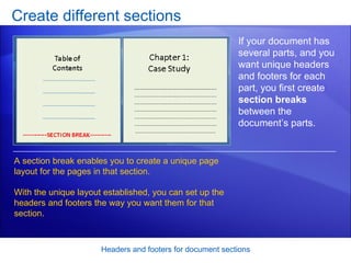 Create different sections Headers and footers for document sections If your document has several parts, and you want unique headers and footers for each part, you first create  section breaks  between the document’s parts. A section break enables you to create a unique page layout for the pages in that section.  With the unique layout established, you can set up the headers and footers the way you want them for that section. 