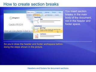 How to create section breaks Headers and footers for document sections You insert section breaks in the main body of the document, not in the header and footer space.  So you’d close the header and footer workspace before doing the steps shown in the picture.  