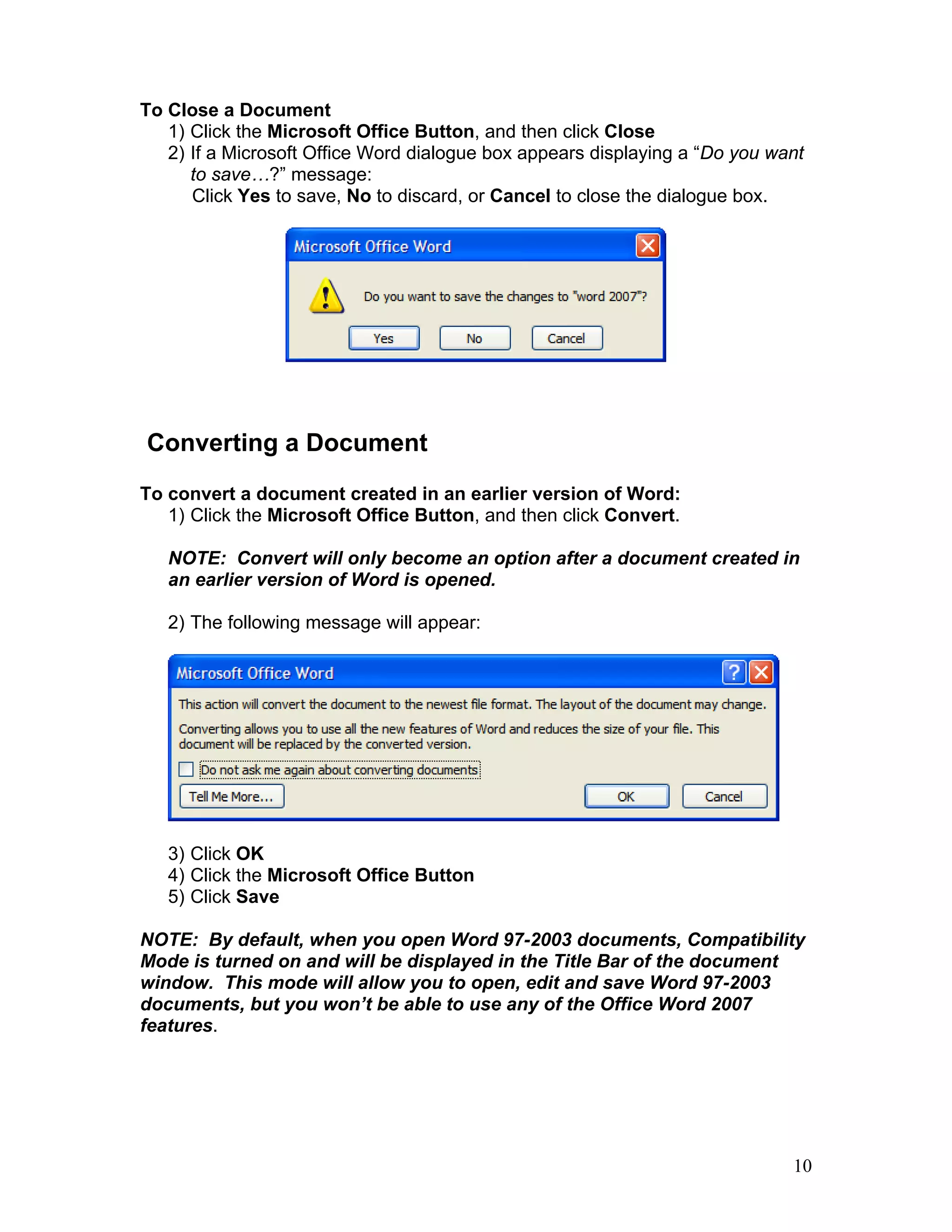 10
To Close a Document
1) Click the Microsoft Office Button, and then click Close
2) If a Microsoft Office Word dialogue box appears displaying a “Do you want
to save…?” message:
Click Yes to save, No to discard, or Cancel to close the dialogue box.
Converting a Document
To convert a document created in an earlier version of Word:
1) Click the Microsoft Office Button, and then click Convert.
NOTE: Convert will only become an option after a document created in
an earlier version of Word is opened.
2) The following message will appear:
3) Click OK
4) Click the Microsoft Office Button
5) Click Save
NOTE: By default, when you open Word 97-2003 documents, Compatibility
Mode is turned on and will be displayed in the Title Bar of the document
window. This mode will allow you to open, edit and save Word 97-2003
documents, but you won’t be able to use any of the Office Word 2007
features.
 