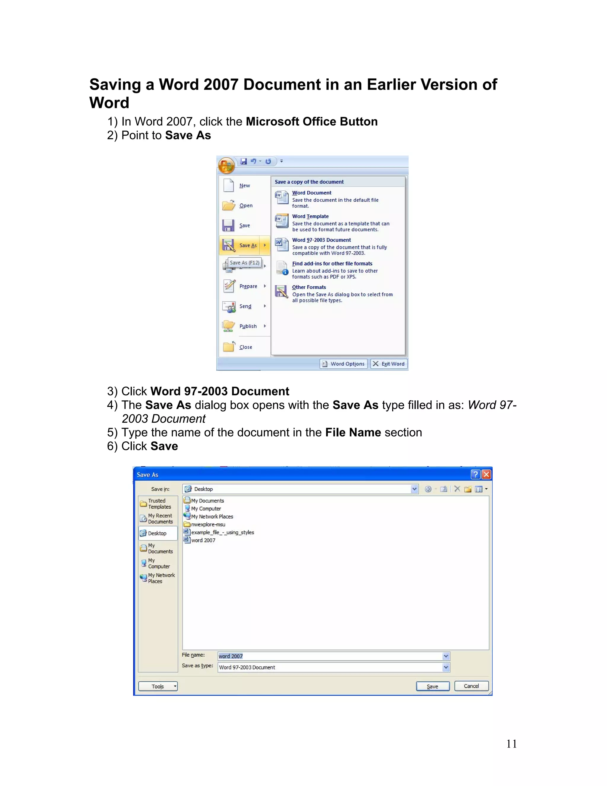 11
Saving a Word 2007 Document in an Earlier Version of
Word
1) In Word 2007, click the Microsoft Office Button
2) Point to Save As
3) Click Word 97-2003 Document
4) The Save As dialog box opens with the Save As type filled in as: Word 97-
2003 Document
5) Type the name of the document in the File Name section
6) Click Save
 