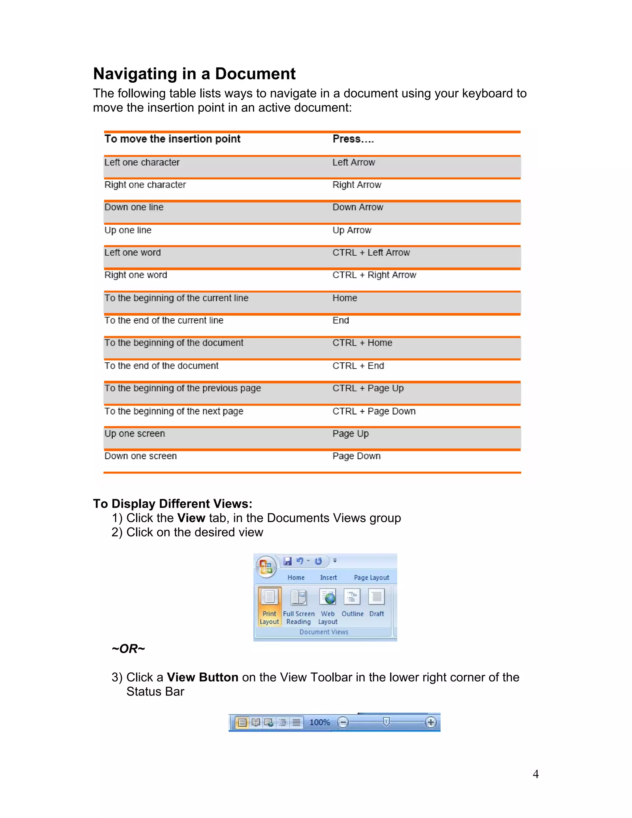 4
Navigating in a Document
The following table lists ways to navigate in a document using your keyboard to
move the insertion point in an active document:
To Display Different Views:
1) Click the View tab, in the Documents Views group
2) Click on the desired view
~OR~
3) Click a View Button on the View Toolbar in the lower right corner of the
Status Bar
 