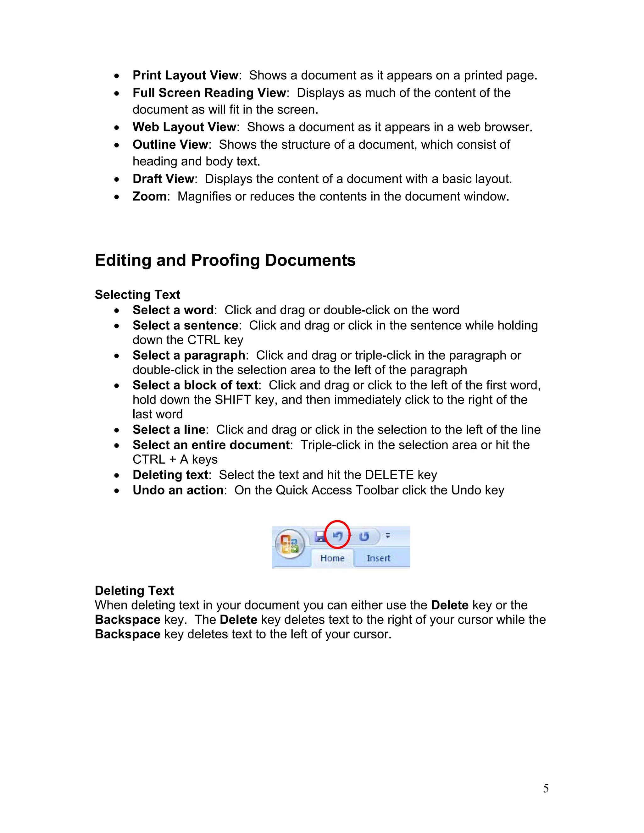 5
• Print Layout View: Shows a document as it appears on a printed page.
• Full Screen Reading View: Displays as much of the content of the
document as will fit in the screen.
• Web Layout View: Shows a document as it appears in a web browser.
• Outline View: Shows the structure of a document, which consist of
heading and body text.
• Draft View: Displays the content of a document with a basic layout.
• Zoom: Magnifies or reduces the contents in the document window.
Editing and Proofing Documents
Selecting Text
• Select a word: Click and drag or double-click on the word
• Select a sentence: Click and drag or click in the sentence while holding
down the CTRL key
• Select a paragraph: Click and drag or triple-click in the paragraph or
double-click in the selection area to the left of the paragraph
• Select a block of text: Click and drag or click to the left of the first word,
hold down the SHIFT key, and then immediately click to the right of the
last word
• Select a line: Click and drag or click in the selection to the left of the line
• Select an entire document: Triple-click in the selection area or hit the
CTRL + A keys
• Deleting text: Select the text and hit the DELETE key
• Undo an action: On the Quick Access Toolbar click the Undo key
Deleting Text
When deleting text in your document you can either use the Delete key or the
Backspace key. The Delete key deletes text to the right of your cursor while the
Backspace key deletes text to the left of your cursor.
 