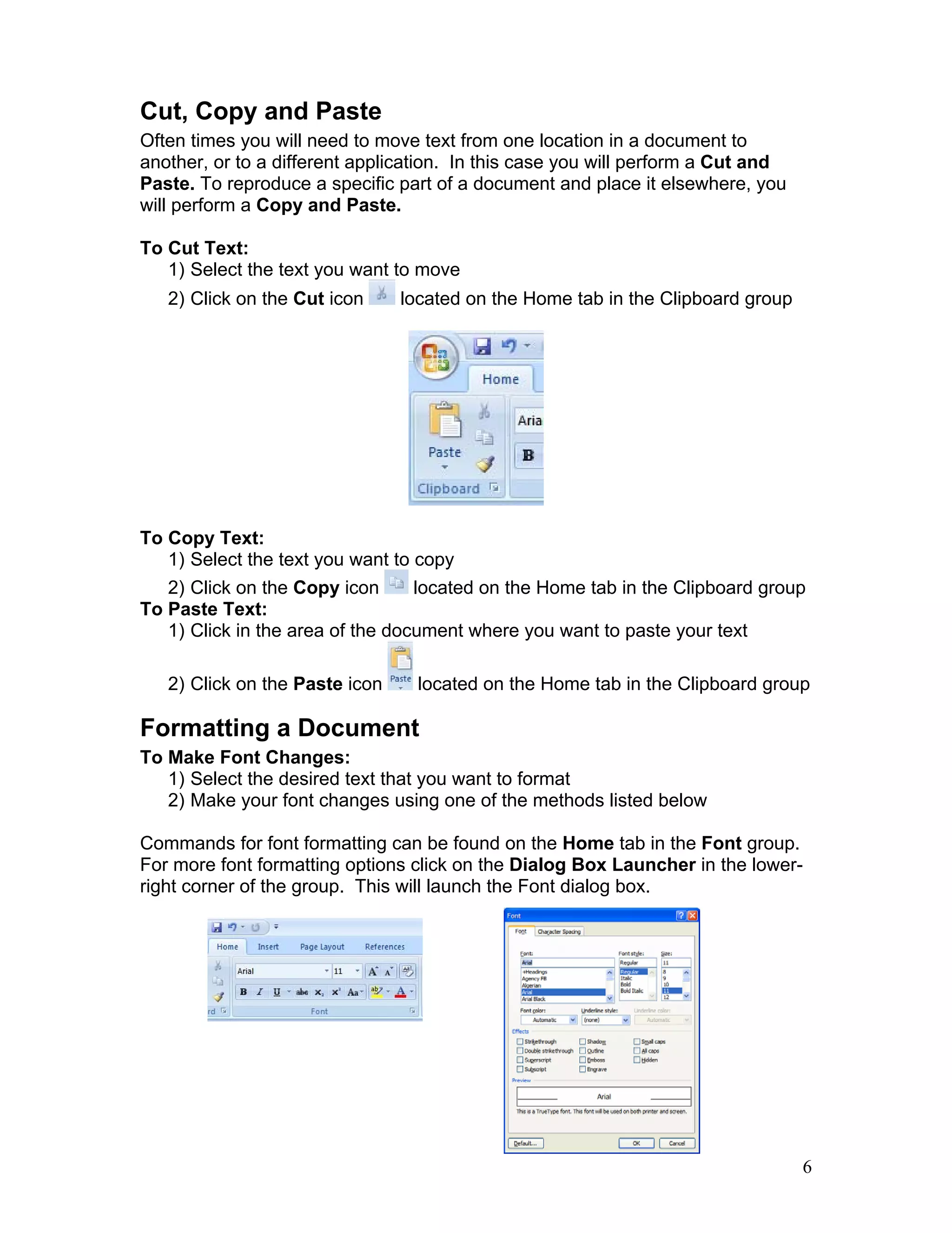 6
Cut, Copy and Paste
Often times you will need to move text from one location in a document to
another, or to a different application. In this case you will perform a Cut and
Paste. To reproduce a specific part of a document and place it elsewhere, you
will perform a Copy and Paste.
To Cut Text:
1) Select the text you want to move
2) Click on the Cut icon located on the Home tab in the Clipboard group
To Copy Text:
1) Select the text you want to copy
2) Click on the Copy icon located on the Home tab in the Clipboard group
To Paste Text:
1) Click in the area of the document where you want to paste your text
2) Click on the Paste icon located on the Home tab in the Clipboard group
Formatting a Document
To Make Font Changes:
1) Select the desired text that you want to format
2) Make your font changes using one of the methods listed below
Commands for font formatting can be found on the Home tab in the Font group.
For more font formatting options click on the Dialog Box Launcher in the lower-
right corner of the group. This will launch the Font dialog box.
 