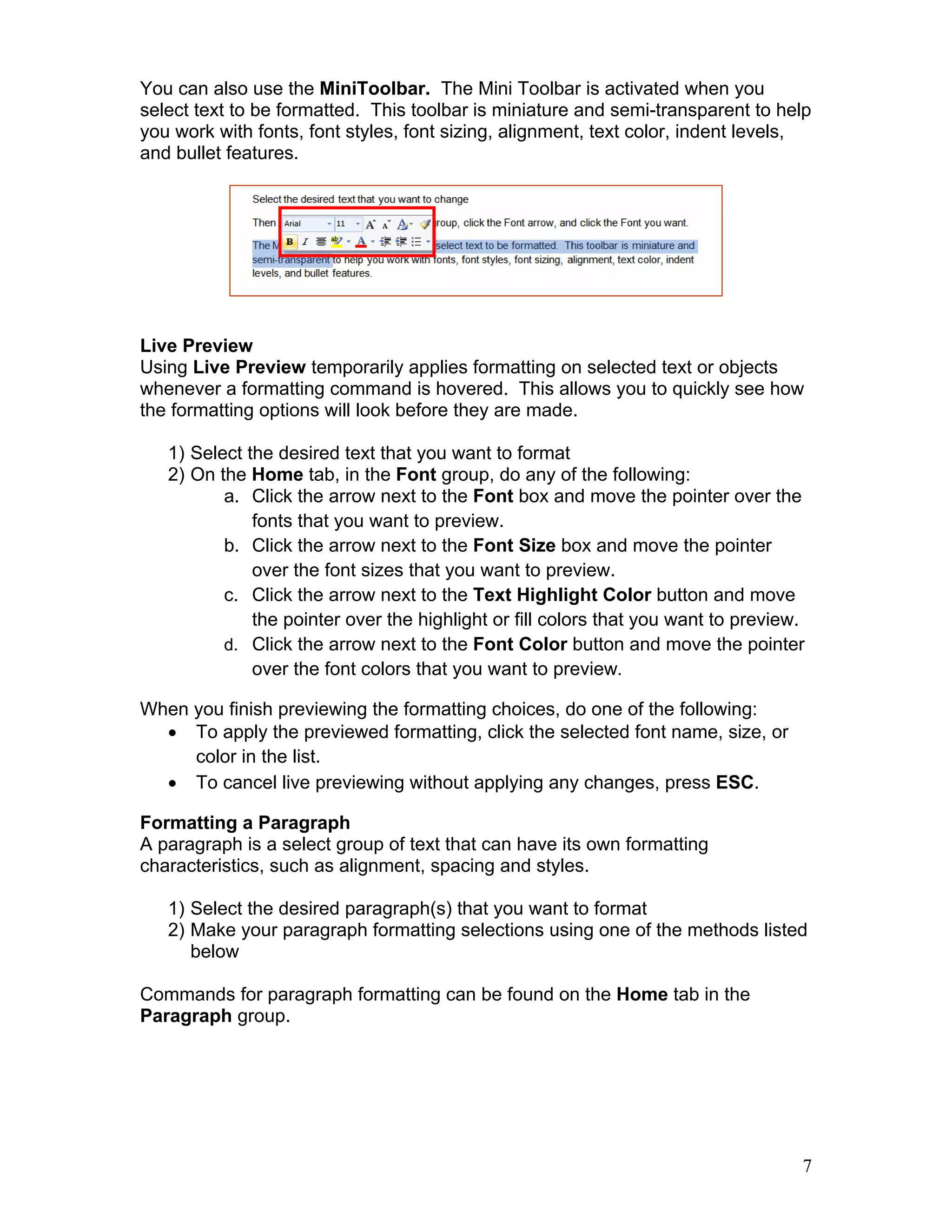 7
You can also use the MiniToolbar. The Mini Toolbar is activated when you
select text to be formatted. This toolbar is miniature and semi-transparent to help
you work with fonts, font styles, font sizing, alignment, text color, indent levels,
and bullet features.
Live Preview
Using Live Preview temporarily applies formatting on selected text or objects
whenever a formatting command is hovered. This allows you to quickly see how
the formatting options will look before they are made.
1) Select the desired text that you want to format
2) On the Home tab, in the Font group, do any of the following:
a. Click the arrow next to the Font box and move the pointer over the
fonts that you want to preview.
b. Click the arrow next to the Font Size box and move the pointer
over the font sizes that you want to preview.
c. Click the arrow next to the Text Highlight Color button and move
the pointer over the highlight or fill colors that you want to preview.
d. Click the arrow next to the Font Color button and move the pointer
over the font colors that you want to preview.
When you finish previewing the formatting choices, do one of the following:
• To apply the previewed formatting, click the selected font name, size, or
color in the list.
• To cancel live previewing without applying any changes, press ESC.
Formatting a Paragraph
A paragraph is a select group of text that can have its own formatting
characteristics, such as alignment, spacing and styles.
1) Select the desired paragraph(s) that you want to format
2) Make your paragraph formatting selections using one of the methods listed
below
Commands for paragraph formatting can be found on the Home tab in the
Paragraph group.
 