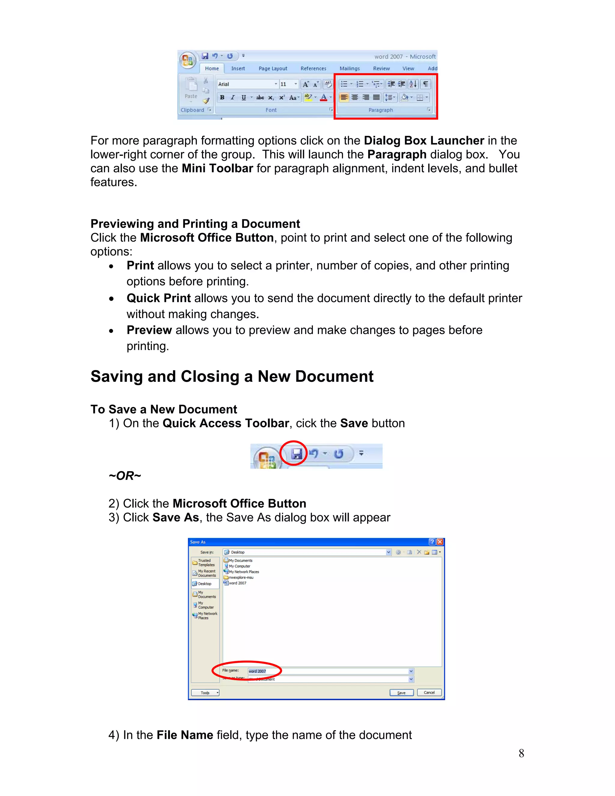 8
For more paragraph formatting options click on the Dialog Box Launcher in the
lower-right corner of the group. This will launch the Paragraph dialog box. You
can also use the Mini Toolbar for paragraph alignment, indent levels, and bullet
features.
Previewing and Printing a Document
Click the Microsoft Office Button, point to print and select one of the following
options:
• Print allows you to select a printer, number of copies, and other printing
options before printing.
• Quick Print allows you to send the document directly to the default printer
without making changes.
• Preview allows you to preview and make changes to pages before
printing.
Saving and Closing a New Document
To Save a New Document
1) On the Quick Access Toolbar, cick the Save button
~OR~
2) Click the Microsoft Office Button
3) Click Save As, the Save As dialog box will appear
4) In the File Name field, type the name of the document
 