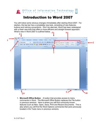 8-15-07 Rev3 1
Introduction to Word 2007
You will notice some obvious changes immediately after starting Word 2007. For
starters, the top bar has a completely new look, consisting of new features,
buttons and naming conventions. Don’t be alarmed, Word has been redesigned
with a fresh new look that offers a more efficient and straight forward approach.
What’s new in Word 2007 is outlined below.
1. Microsoft Office Button: A button that provides access to menu
commands in Word. The Microsoft Office Button replaces the File button
in previous versions. Here is where you will find commonly known
features such as New, Open, Save, Print and Recent Documents. This is
also where you will find the Word Options commands that were previously
located in the Tools menu in previous versions.
1
2
3
4
5 6
7
8
9 10
 