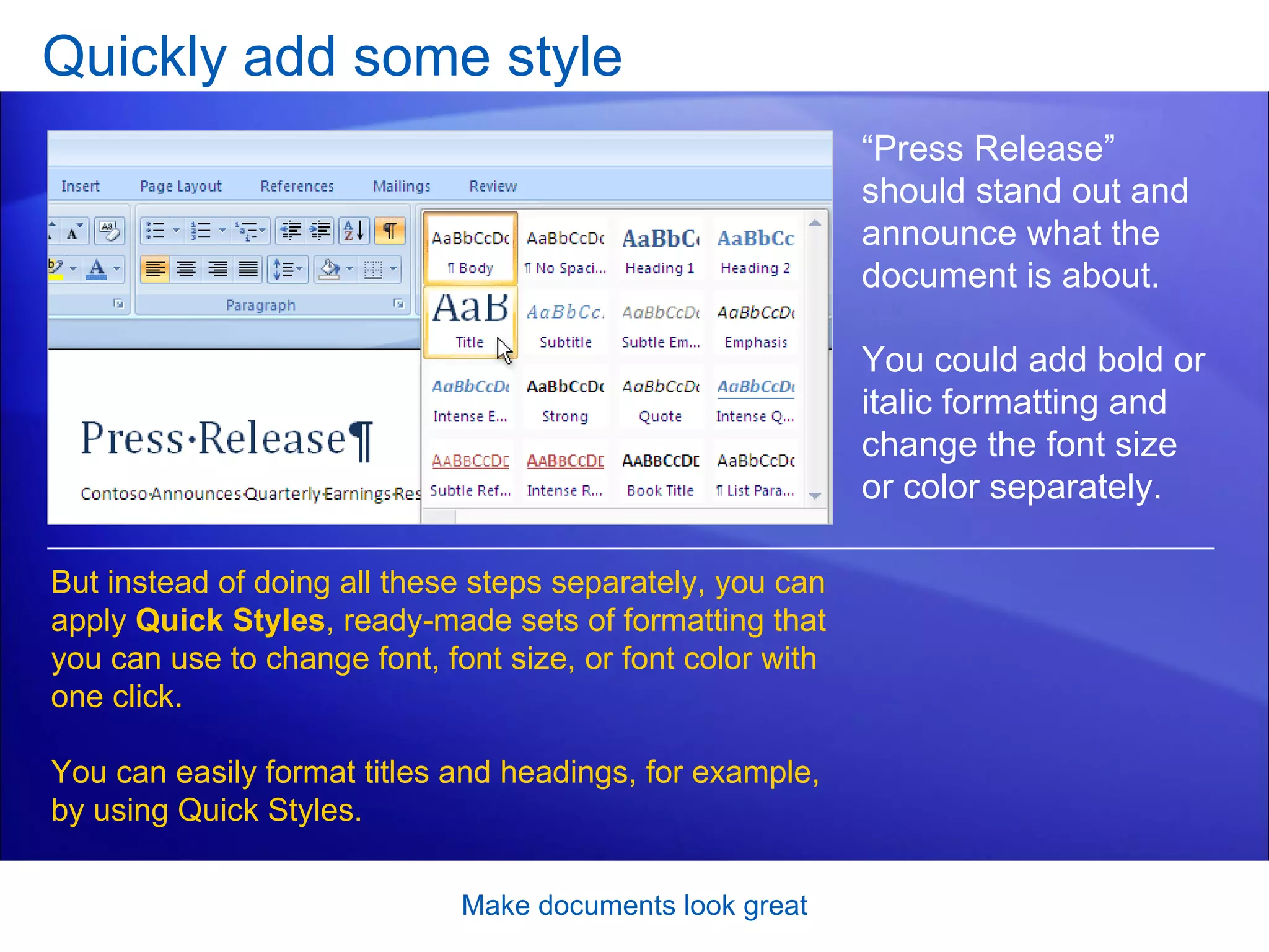 Quickly add some style Make documents look great “ Press Release” should stand out and announce what the document is about.  You could add bold or italic formatting and change the font size or color separately.  But instead of doing all these steps separately, you can apply  Quick Styles , ready-made sets of formatting that you can use to change font, font size, or font color with one click.  You can easily format titles and headings, for example, by using Quick Styles. 