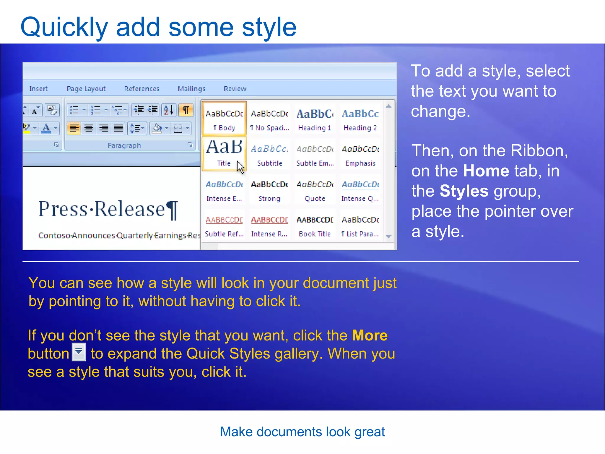 Quickly add some style Make documents look great To add a style, select the text you want to change.  You can see how a style will look in your document just by pointing to it, without having to click it. If you don’t see the style that you want, click the  More  button  to expand the Quick Styles gallery. When you see a style that suits you, click it.  Then, on the Ribbon, on the  Home  tab, in the  Styles  group, place the pointer over a style.  