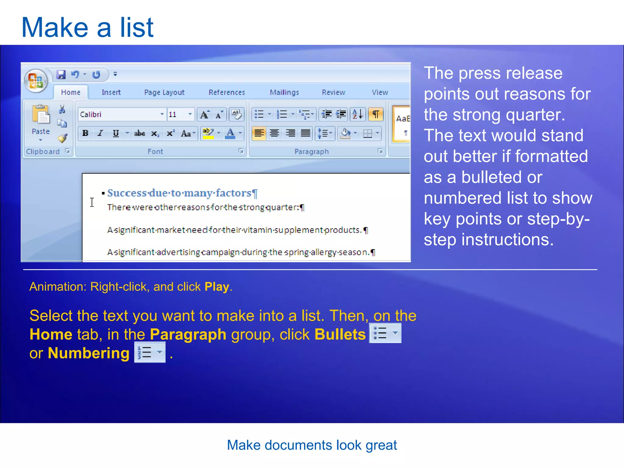 Make a list [Author: .swf gets inserted here; delete this placeholder before inserting .swf file.] Make documents look great The press release points out reasons for the strong quarter. The text would stand out better if formatted as a bulleted or numbered list to show key points or step-by-step instructions.  Select the text you want to make into a list. Then, on the  Home  tab, in the  Paragraph  group, click  Bullets   or  Numbering  .  Animation: Right-click, and click  Play . 