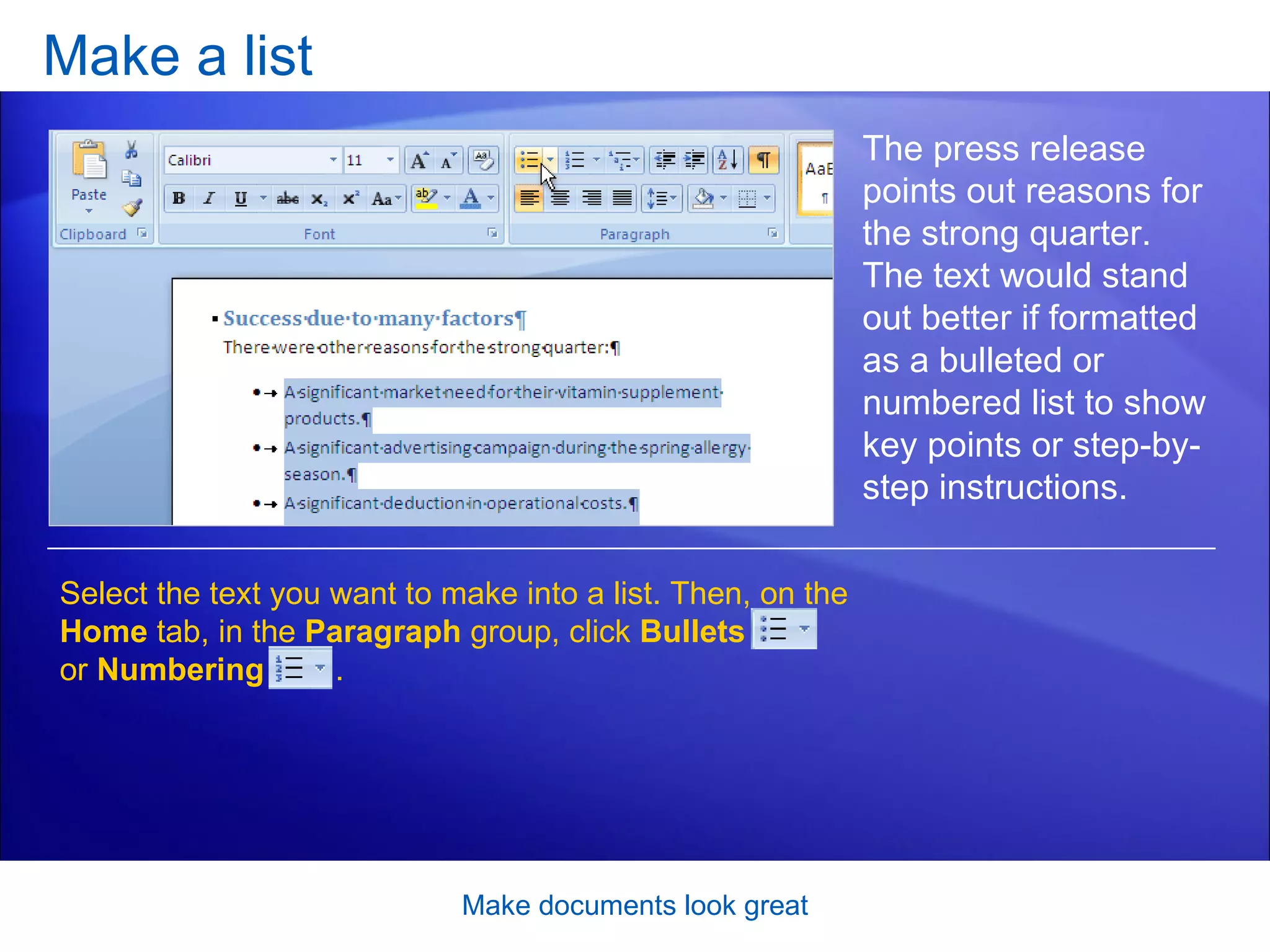 Make a list Make documents look great The press release points out reasons for the strong quarter. The text would stand out better if formatted as a bulleted or numbered list to show key points or step-by-step instructions.  Select the text you want to make into a list. Then, on the  Home  tab, in the  Paragraph  group, click  Bullets   or  Numbering  .  