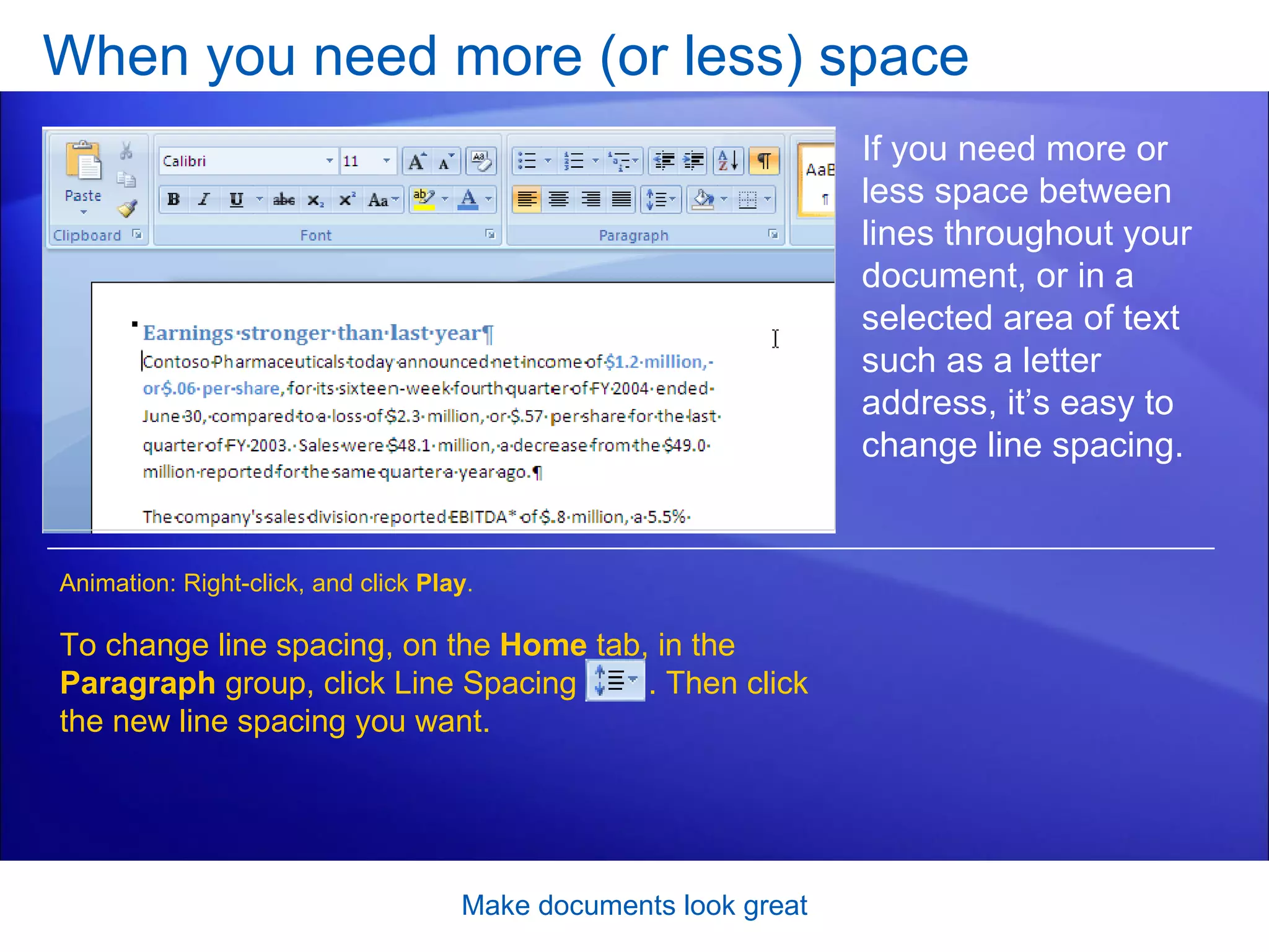 When you need more (or less) space [Author: .swf gets inserted here; delete this placeholder before inserting .swf file.] Make documents look great If you need more or less space between lines throughout your document, or in a selected area of text such as a letter address, it’s easy to change line spacing. To change line spacing, on the  Home  tab, in the  Paragraph  group, click Line Spacing  . Then click the new line spacing you want. Animation: Right-click, and click  Play . 