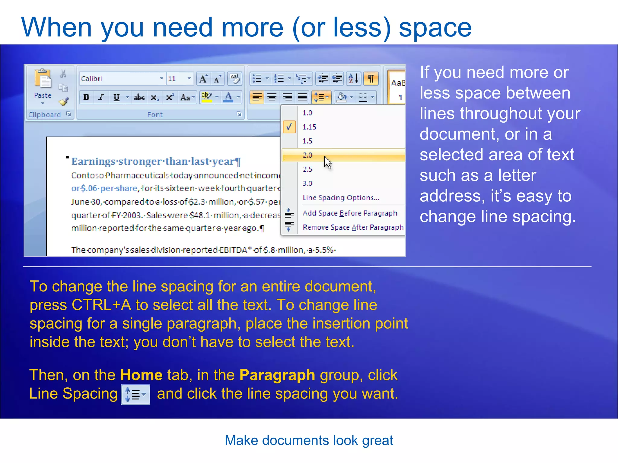 When you need more (or less) space Make documents look great If you need more or less space between lines throughout your document, or in a selected area of text such as a letter address, it’s easy to change line spacing. Then, on the  Home  tab, in the  Paragraph  group, click Line Spacing  and click the line spacing you want. To change the line spacing for an entire document, press CTRL+A to select all the text. To change line spacing for a single paragraph, place the insertion point inside the text; you don’t have to select the text.  