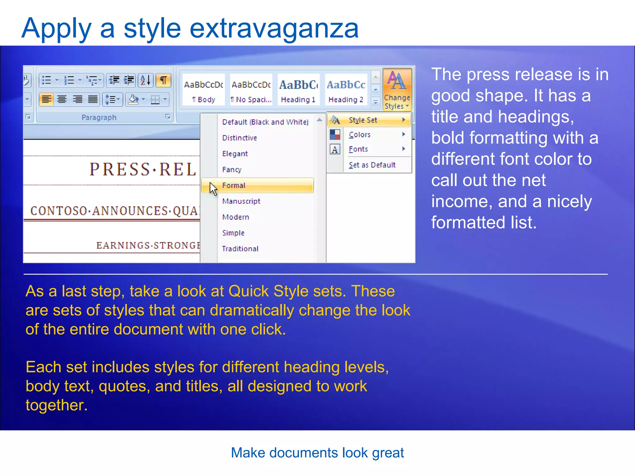 Apply a style extravaganza Make documents look great The press release is in good shape. It has a title and headings, bold formatting with a different font color to call out the net income, and a nicely formatted list.  As a last step, take a look at Quick Style sets. These are sets of styles that can dramatically change the look of the entire document with one click.  Each set includes styles for different heading levels, body text, quotes, and titles, all designed to work together.  
