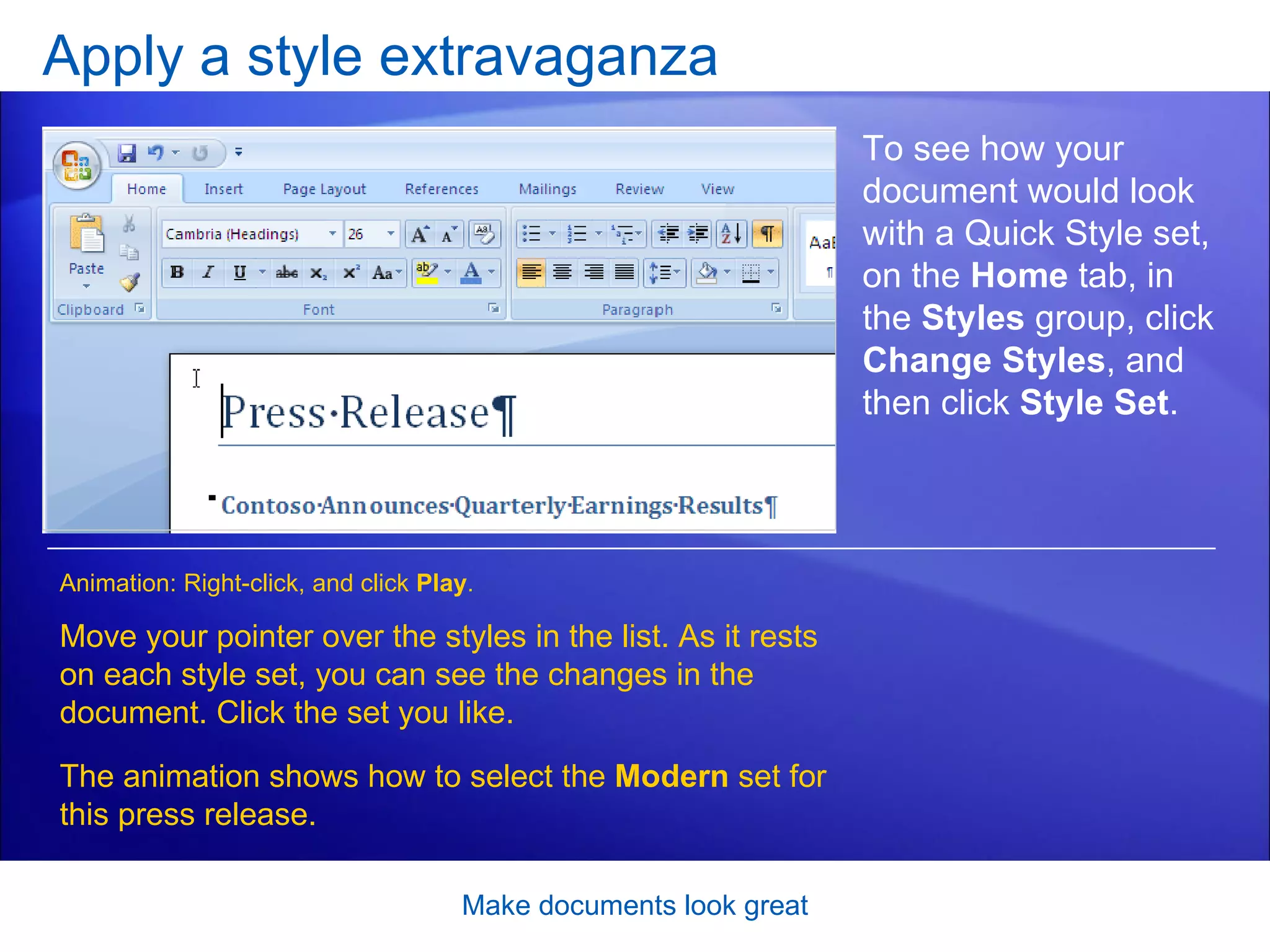 [Author: .swf gets inserted here; delete this placeholder before inserting .swf file.] Apply a style extravaganza Make documents look great To see how your document would look with a Quick Style set, on the  Home  tab, in the  Styles  group, click  Change Styles , and then click  Style Set .  Move your pointer over the styles in the list. As it rests on each style set, you can see the changes in the document. Click the set you like.  The animation shows how to select the  Modern  set for this press release. Animation: Right-click, and click  Play . 