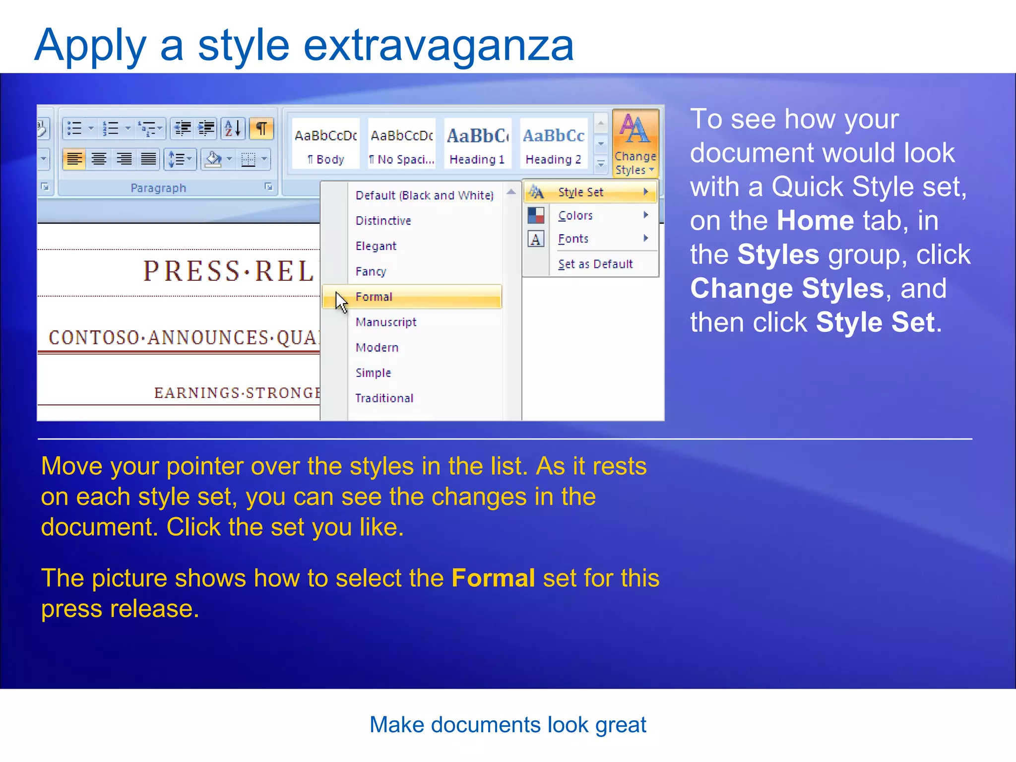 Apply a style extravaganza Make documents look great To see how your document would look with a Quick Style set, on the  Home  tab, in the  Styles  group, click  Change Styles , and then click  Style Set .  Move your pointer over the styles in the list. As it rests on each style set, you can see the changes in the document. Click the set you like.  The picture shows how to select the  Formal  set for this press release. 