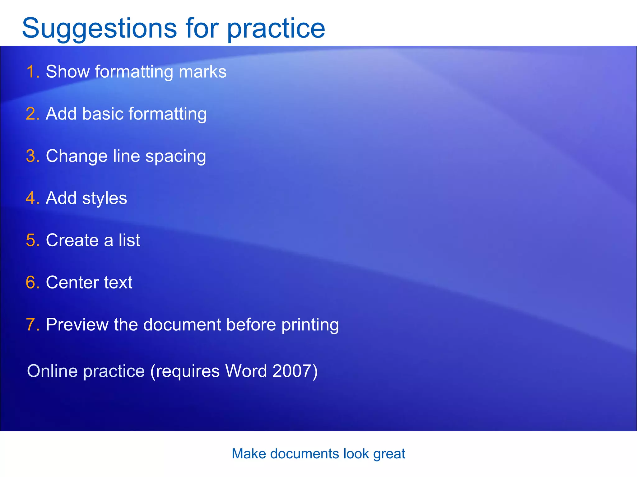 Suggestions for practice Show formatting marks Add basic formatting Change line spacing Add styles Create a list Center text Preview the document before printing Make documents look great Online practice  (requires Word 2007) 