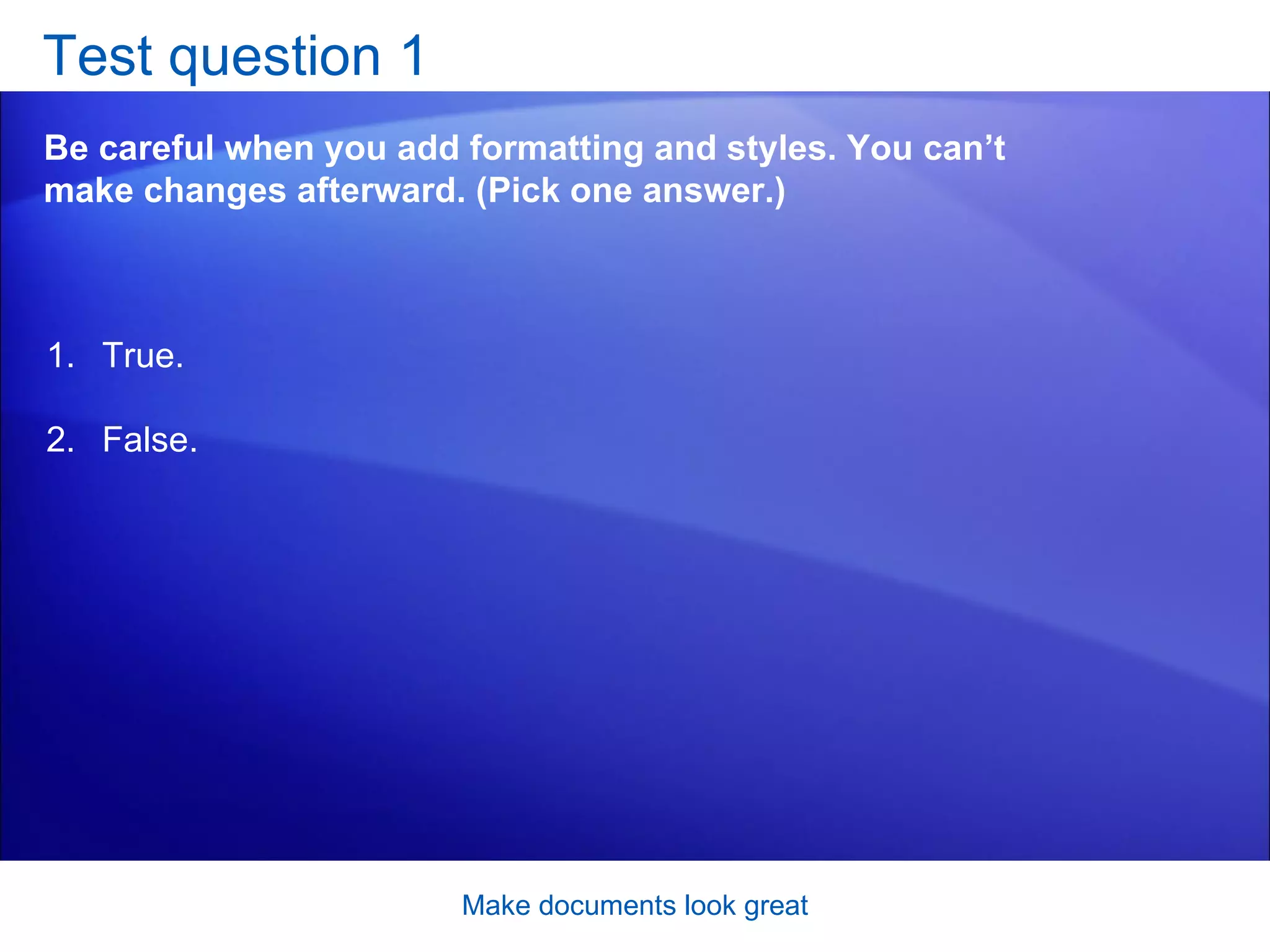 Test question 1 Be careful when you add formatting and styles. You can’t make changes afterward. (Pick one answer.) Make documents look great True. False.  