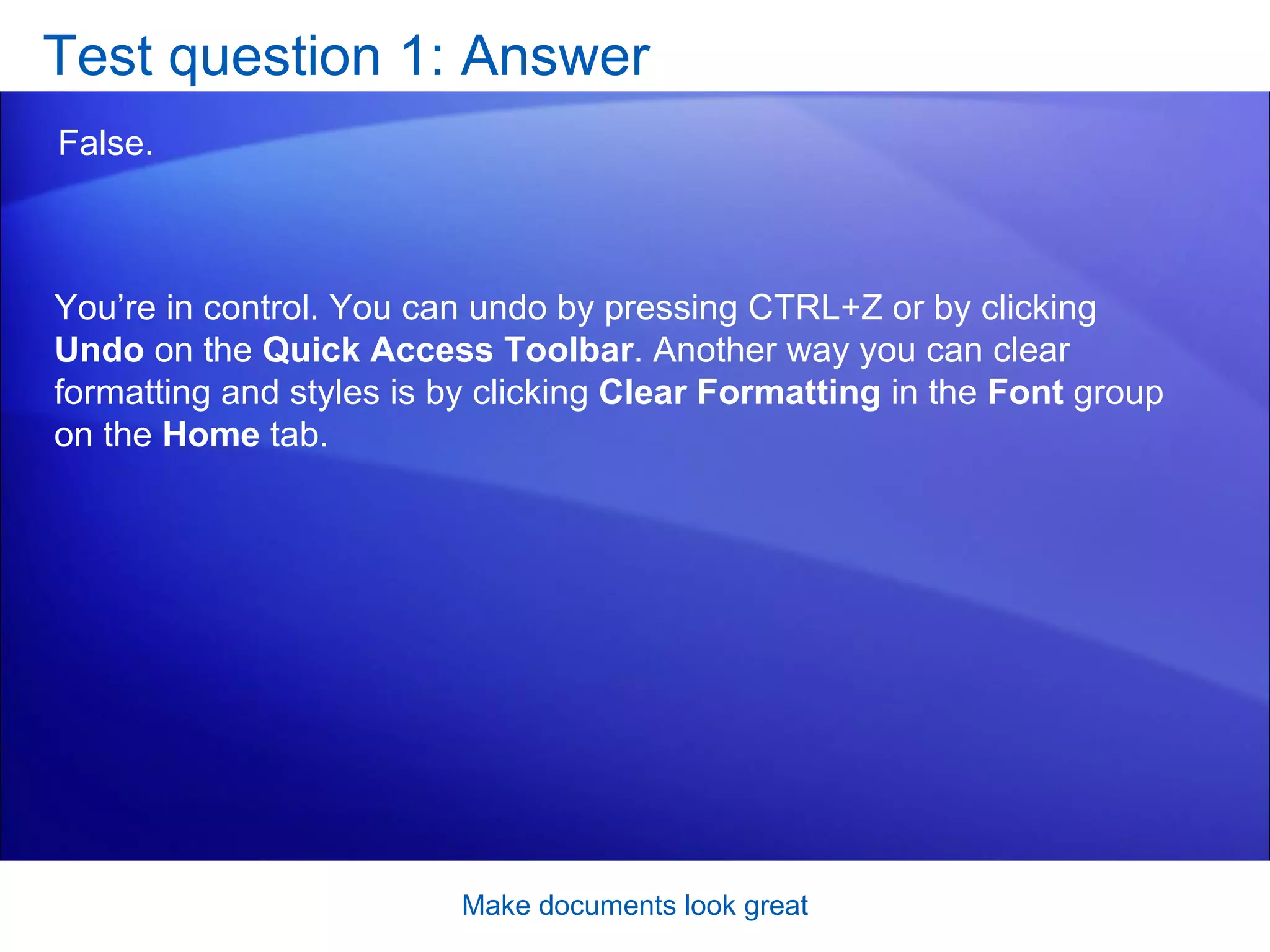 Test question 1: Answer False.  Make documents look great You’re in control. You can undo by pressing CTRL+Z or by clicking  Undo  on the  Quick Access Toolbar . Another way you can clear formatting and styles is by clicking  Clear Formatting  in the  Font  group on the  Home  tab. 