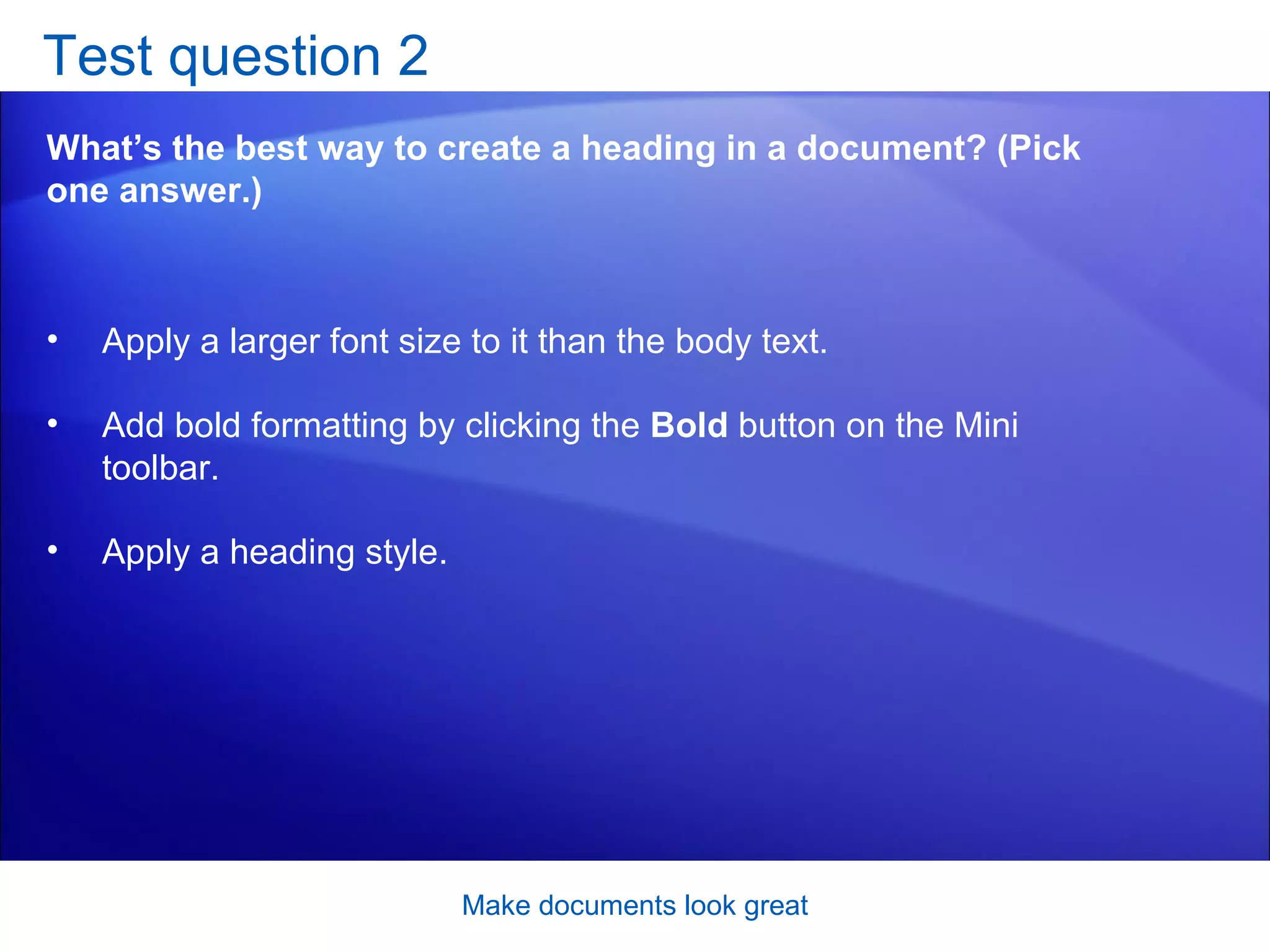 Test question 2 What’s the best way to create a heading in a document? (Pick one answer.) Make documents look great Apply a larger font size to it than the body text.  Add bold formatting by clicking the  Bold  button on the Mini toolbar.  Apply a heading style.  