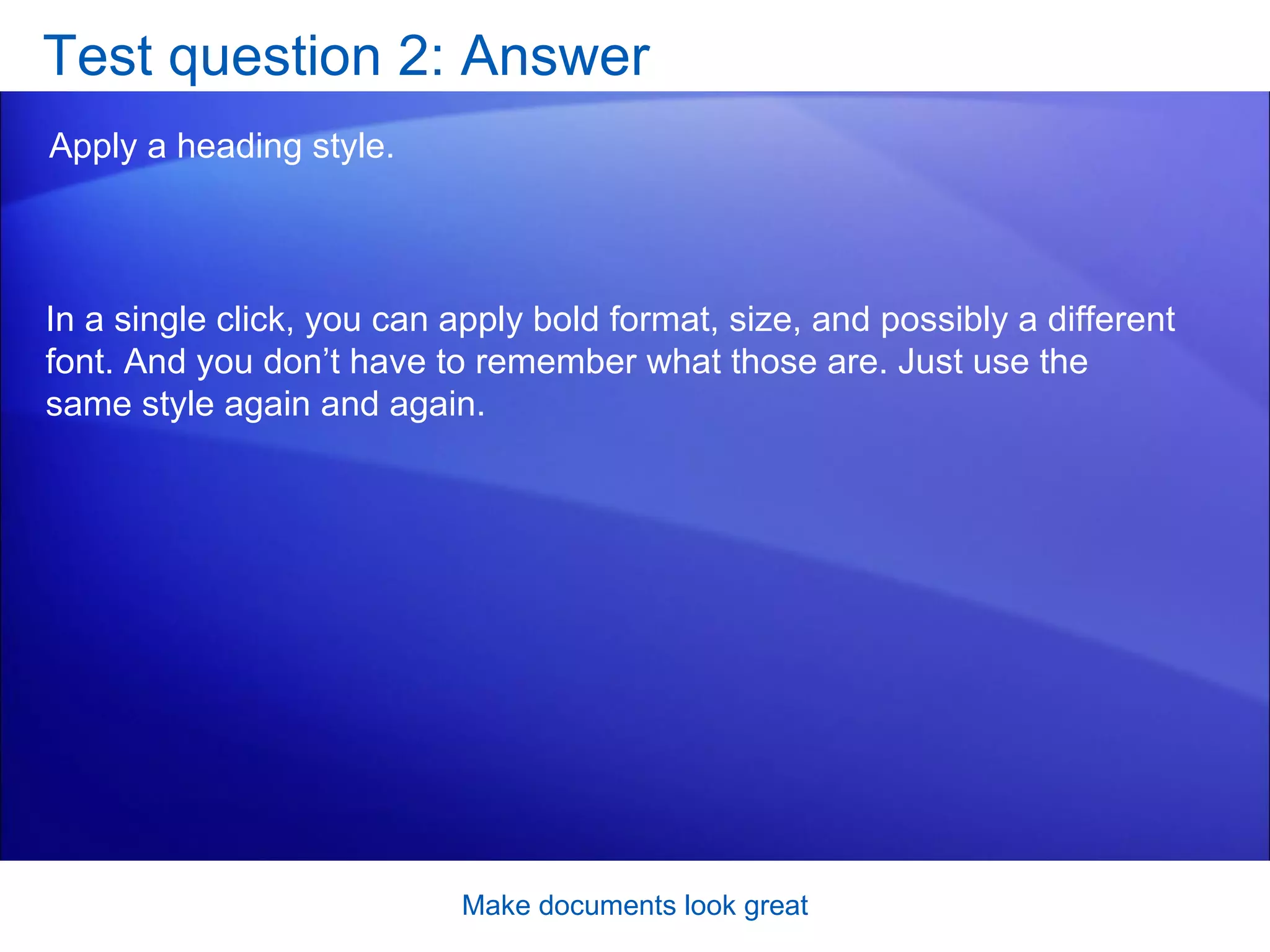 Test question 2: Answer Apply a heading style.  Make documents look great In a single click, you can apply bold format, size, and possibly a different font. And you don’t have to remember what those are. Just use the same style again and again.  