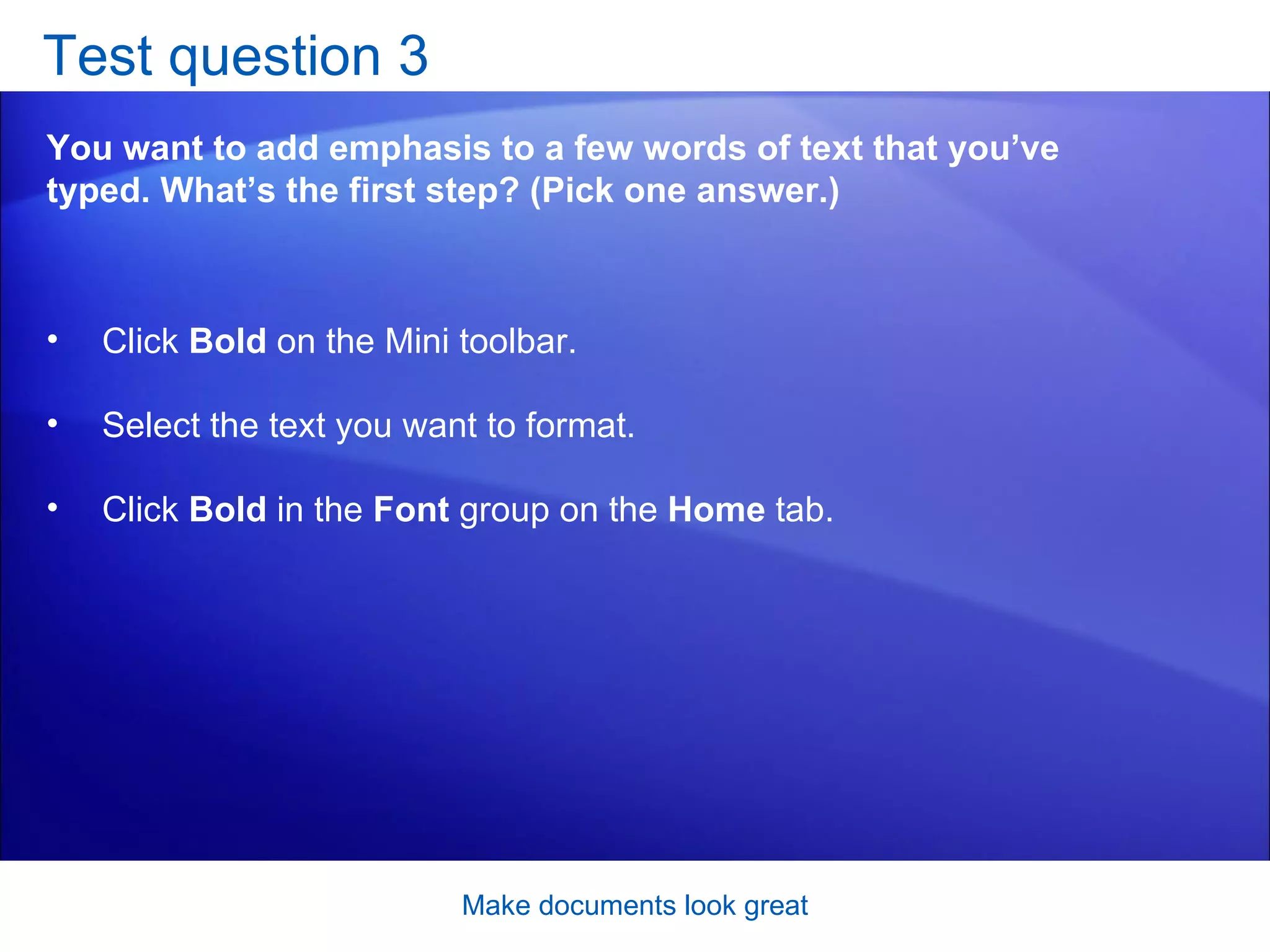 Test question 3 You want to add emphasis to a few words of text that you’ve typed. What’s the first step? (Pick one answer.) Make documents look great Click  Bold  on the Mini toolbar.  Select the text you want to format.  Click  Bold  in the  Font  group on the  Home  tab.  