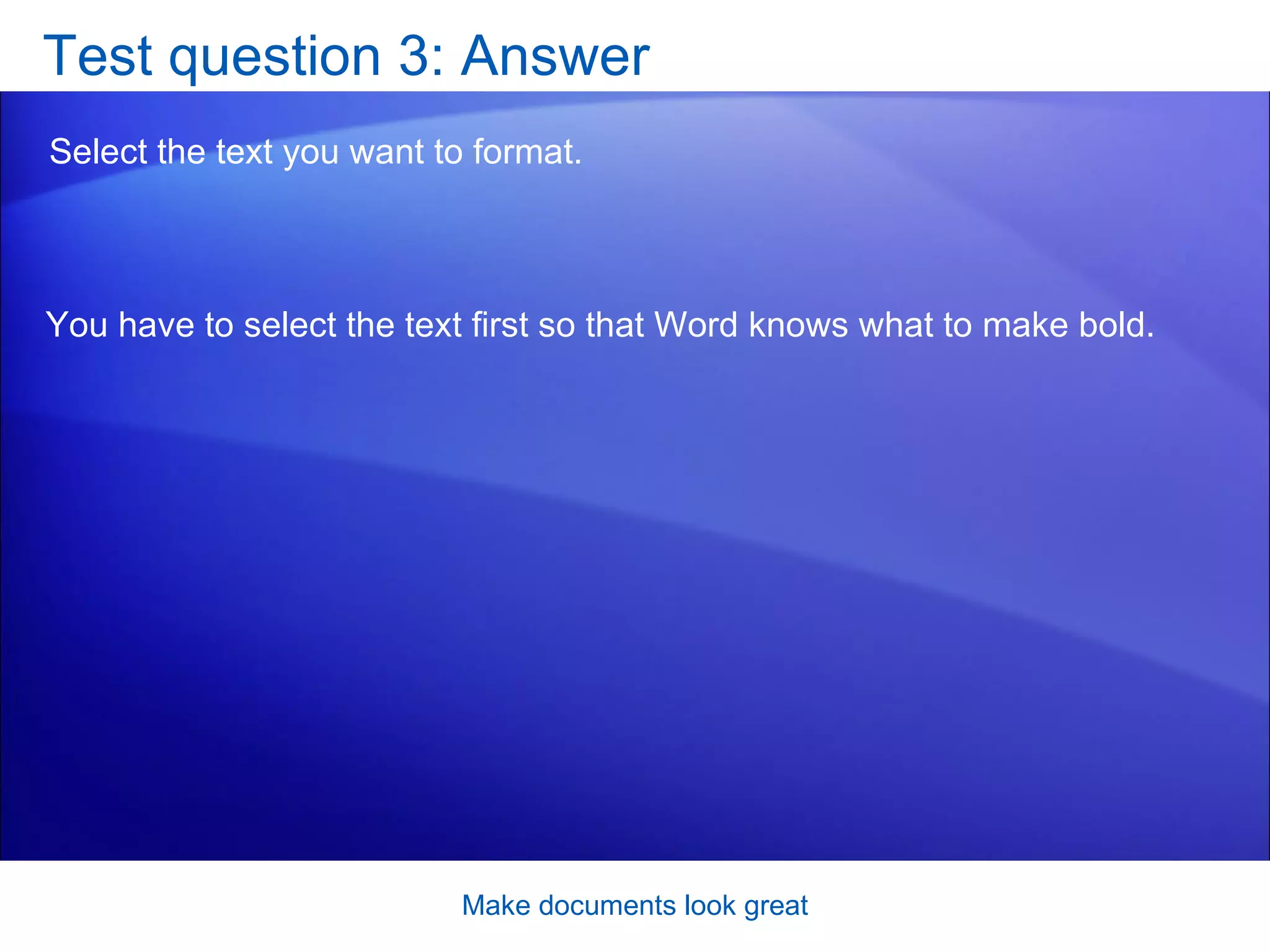 Test question 3: Answer Select the text you want to format.  Make documents look great You have to select the text first so that Word knows what to make bold.  