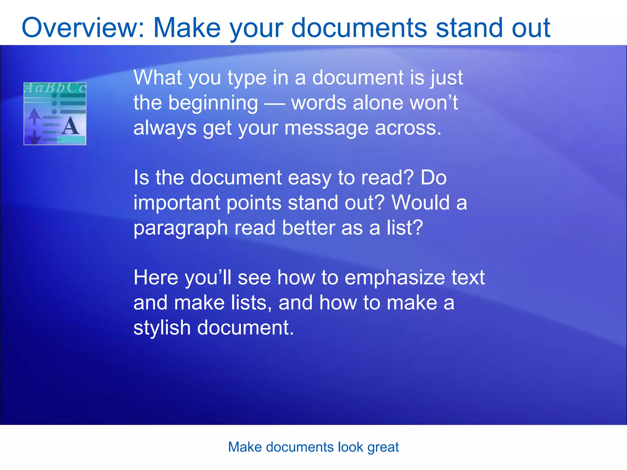 Overview: Make your documents stand out Make documents look great What you type in a document is just the beginning — words alone won’t always get your message across.  Is the document easy to read? Do important points stand out? Would a paragraph read better as a list? Here you’ll see how to emphasize text and make lists, and how to make a stylish document. 