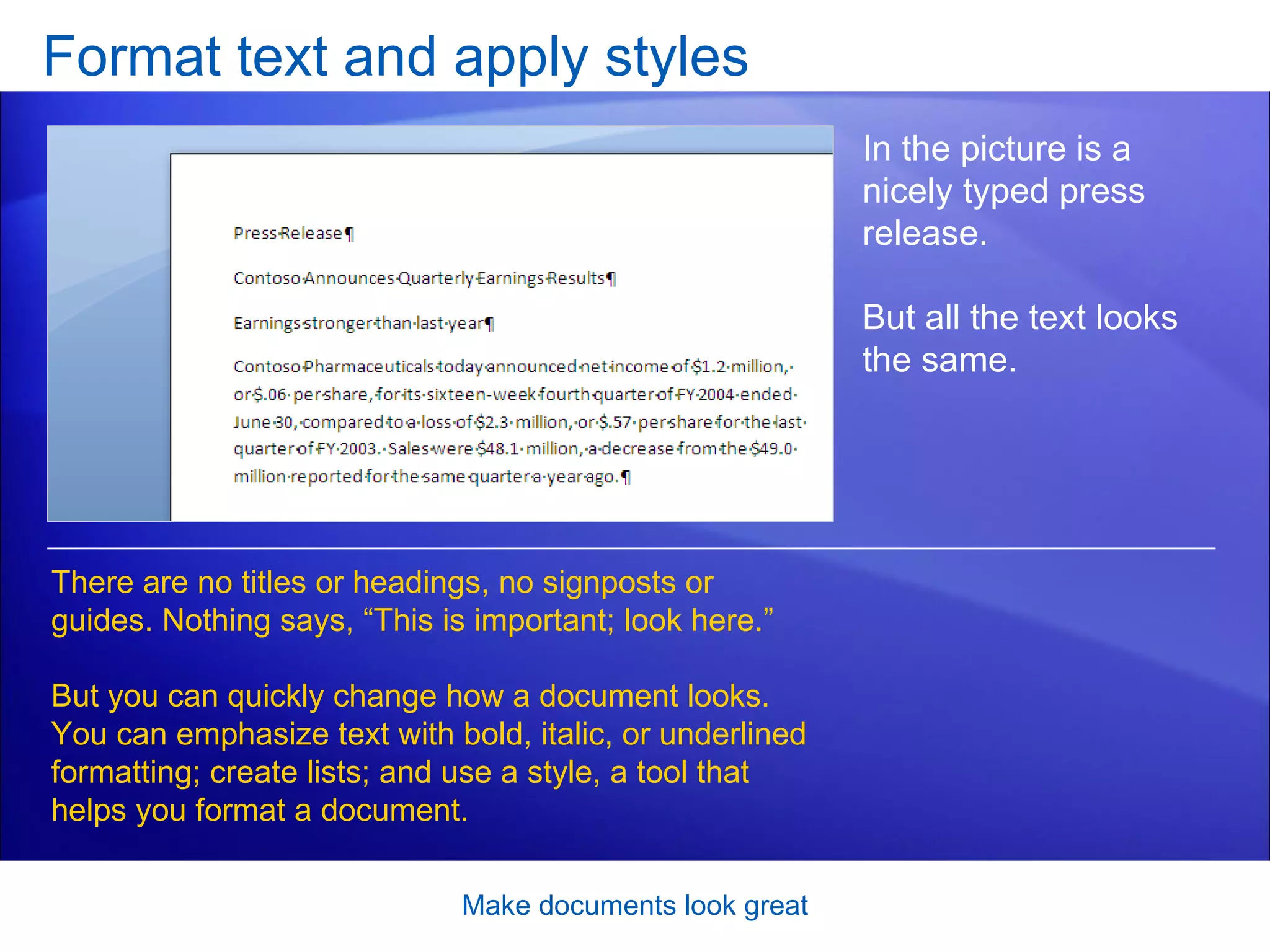 Format text and apply styles Make documents look great In the picture is a nicely typed press release.  But all the text looks the same.  There are no titles or headings, no signposts or guides. Nothing says, “This is important; look here.” But you can quickly change how a document looks. You can emphasize text with bold, italic, or underlined formatting; create lists; and use a style, a tool that helps you format a document.  