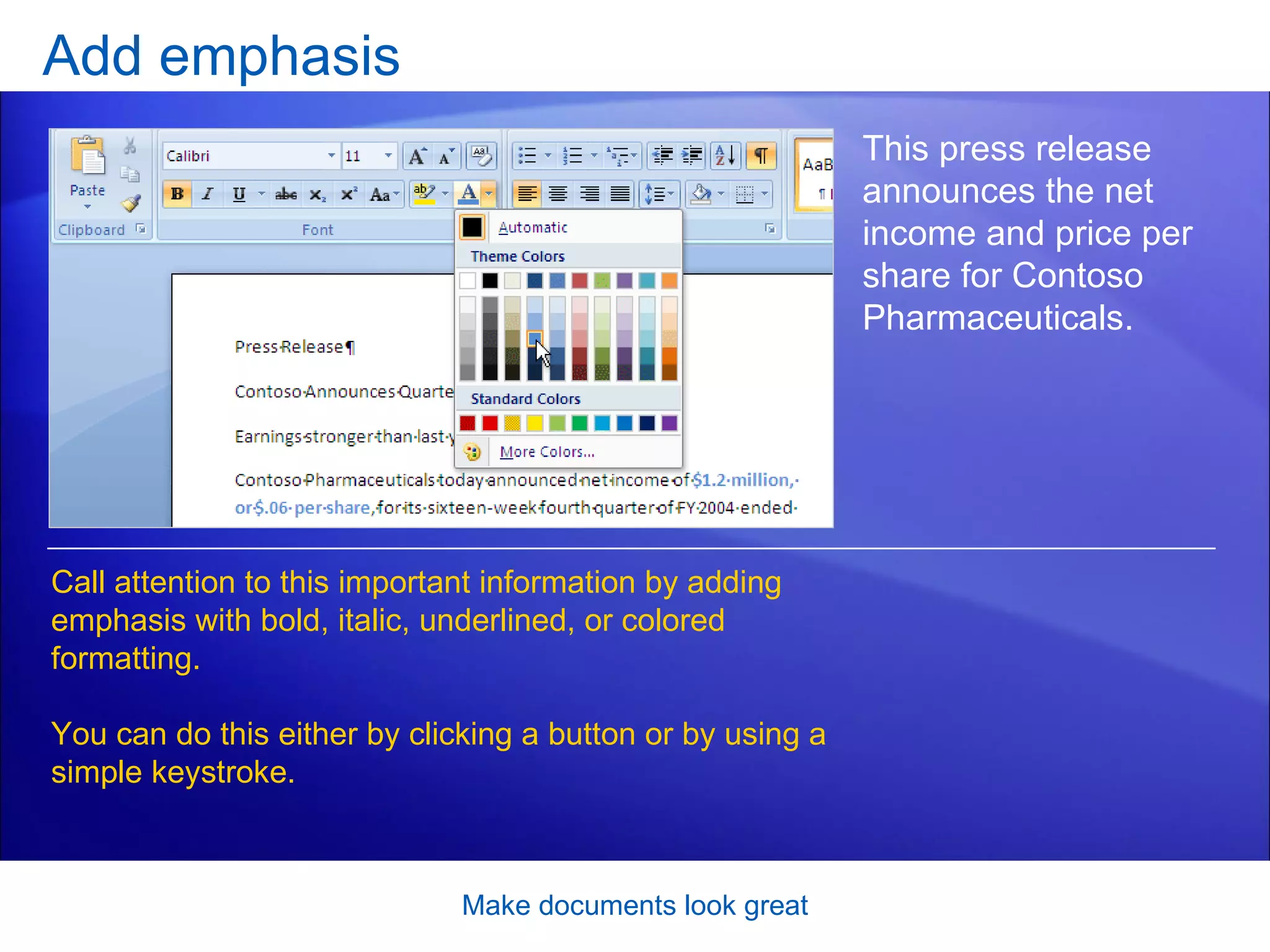 Add emphasis Make documents look great This press release announces the net income and price per share for Contoso Pharmaceuticals.  Call attention to this important information by adding emphasis with bold, italic, underlined, or colored formatting.  You can do this either by clicking a button or by using a simple keystroke.  