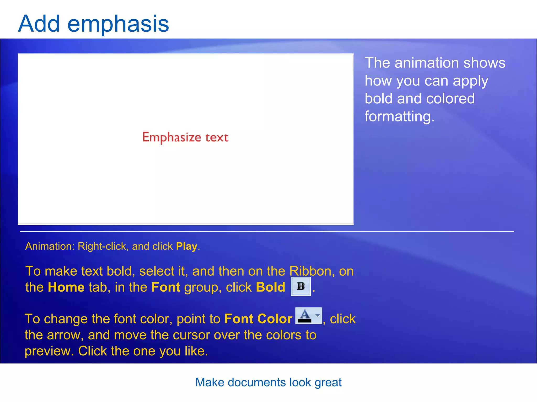 Add emphasis [Author: .swf gets inserted here; delete this placeholder before inserting .swf file.] Make documents look great The animation shows how you can apply bold and colored formatting.  To make text bold, select it, and then on the Ribbon, on the  Home  tab, in the  Font  group, click  Bold   . Animation: Right-click, and click  Play . To change the font color, point to  Font Color  , click the arrow, and move the cursor over the colors to preview. Click the one you like.  