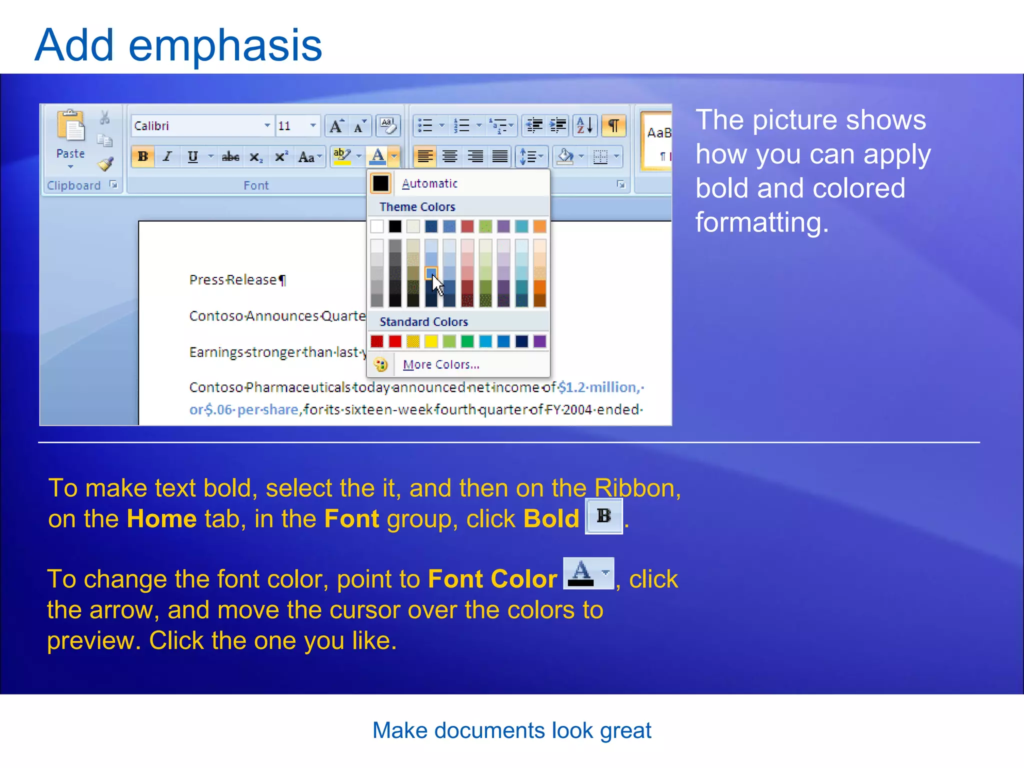 Add emphasis Make documents look great The picture shows how you can apply bold and colored formatting.  To make text bold, select the it, and then on the Ribbon, on the  Home  tab, in the  Font  group, click  Bold   . To change the font color, point to  Font Color  , click the arrow, and move the cursor over the colors to preview. Click the one you like.  