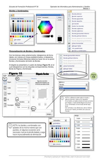 Escuela de Formación Profesional Nº 30                   Operador de Informática para Administración y Gestión
                                                                                                     Módulo 1
Bordes y Sombreados:




Personalización de Bordes y Sombreados:

Con los botones vistos anteriormente, trabajaremos de forma
rápida, con colores y/o líneas predeterminados, si deseamos
incorporar formatos diferentes debemos hacer clic en la opción
Bordes y Sombreados del botón de Bordes

Al elegirla se presentará un cuadro de dialogo Figura 10, en el
cual trabajaremos con las etiquetas correspondientes: Bordes,
Borde de Página y Sombreado.


                                                                                                                     Página
                                                                                                                      11




                                                 Diseñado y editado por Adolfo Roda, todos los derechos reservados
 