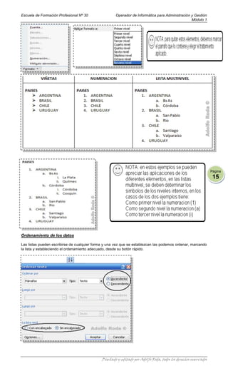 Escuela de Formación Profesional Nº 30                Operador de Informática para Administración y Gestión
                                                                                                  Módulo 1




                                                                                                                  Página
                                                                                                                   15




Ordenamiento de los datos

Las listas pueden escribirse de cualquier forma y una vez que se establezcan las podemos ordenar, marcando
la lista y estableciendo el ordenamiento adecuado, desde su botón rápido.




                                              Diseñado y editado por Adolfo Roda, todos los derechos reservados
 