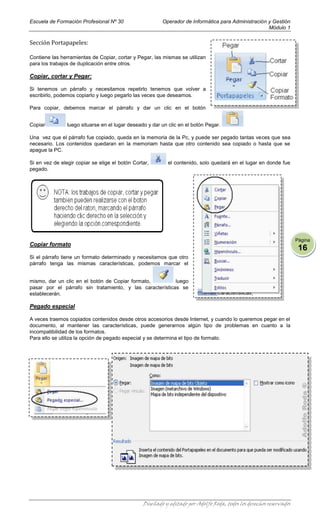 Escuela de Formación Profesional Nº 30                   Operador de Informática para Administración y Gestión
                                                                                                     Módulo 1

Sección Portapapeles:

Contiene las herramientas de Copiar, cortar y Pegar, las mismas se utilizan
para los trabajos de duplicación entre otros.

Copiar, cortar y Pegar:

Si tenemos un párrafo y necesitamos repetirlo tenemos que volver a
escribirlo, podemos copiarlo y luego pegarlo las veces que deseamos.

Para copiar, debemos marcar el párrafo y dar un clic en el botón


Copiar          luego situarse en el lugar deseado y dar un clic en el botón Pegar.

Una vez que el párrafo fue copiado, queda en la memoria de la Pc, y puede ser pegado tantas veces que sea
necesario. Los contenidos quedaran en la memoriam hasta que otro contenido sea copiado o hasta que se
apague la PC.

Si en vez de elegir copiar se elige el botón Cortar,        el contenido, solo quedará en el lugar en donde fue
pegado.




                                                                                                                     Página
Copiar formato
                                                                                                                      16
Si el párrafo tiene un formato determinado y necesitamos que otro
párrafo tenga las mismas características, podemos marcar el


mismo, dar un clic en el botón de Copiar formato,         luego
pasar por el párrafo sin tratamiento, y las características se
establecerán.

Pegado especial

A veces traemos copiados contenidos desde otros accesorios desde Internet, y cuando lo queremos pegar en el
documento, al mantener las características, puede generarnos algún tipo de problemas en cuanto a la
incompatibilidad de los formatos.
Para ello se utiliza la opción de pegado especial y se determina el tipo de formato.




                                                 Diseñado y editado por Adolfo Roda, todos los derechos reservados
 