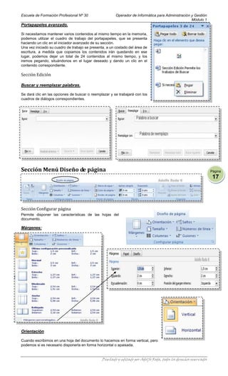 Escuela de Formación Profesional Nº 30                  Operador de Informática para Administración y Gestión
                                                                                                    Módulo 1
Portapapeles avanzado.

Si necesitamos mantener varios contenidos al mismo tiempo en la memoria,
podemos utilizar el cuadro de trabajo del portapapeles, que se presenta
haciendo un clic en el iniciador avanzado de su sección.
Una vez iniciado su cuadro de trabajo se presenta, a un costado del área de
escritura, a medida que copiamos los contenidos irán quedando en ese
lugar, podemos dejar un total de 24 contenidos al mismo tiempo, y los
iremos pegando, situándonos en el lugar deseado y dando un clic en el
contenido correspondiente.

Sección Edición

Buscar y reemplazar palabras.

Se dará clic en las opciones de buscar o reemplazar y se trabajará con los
cuadros de diálogos correspondientes.




Sección Menú Diseño de página                                                                                       Página
                                                                                                                     17




Sección Configurar página
Permite disponer las características de las hojas del
documento.

Márgenes:




Orientación

Cuando escribimos en una hoja del documento lo hacemos en forma vertical, pero
podemos si es necesario disponerla en forma horizontal o apaisada.


                                                Diseñado y editado por Adolfo Roda, todos los derechos reservados
 