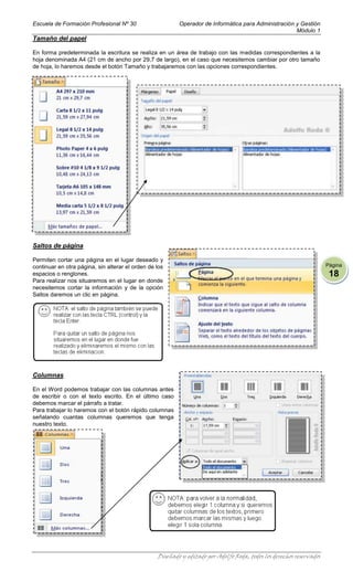 Escuela de Formación Profesional Nº 30                    Operador de Informática para Administración y Gestión
                                                                                                      Módulo 1
Tamaño del papel

En forma predeterminada la escritura se realiza en un área de trabajo con las medidas correspondientes a la
hoja denominada A4 (21 cm de ancho por 29,7 de largo), en el caso que necesitemos cambiar por otro tamaño
de hoja, lo haremos desde el botón Tamaño y trabajaremos con las opciones correspondientes.




Saltos de página

Permiten cortar una página en el lugar deseado y
continuar en otra página, sin alterar el orden de los                                                                 Página
espacios o renglones.                                                                                                  18
Para realizar nos situaremos en el lugar en donde
necesitemos cortar la información y de la opción
Saltos daremos un clic en página.




Columnas

En el Word podemos trabajar con las columnas antes
de escribir o con el texto escrito. En el último caso
debemos marcar el párrafo a tratar.
Para trabajar lo haremos con el botón rápido columnas
señalando cuantas columnas queremos que tenga
nuestro texto.




                                                  Diseñado y editado por Adolfo Roda, todos los derechos reservados
 