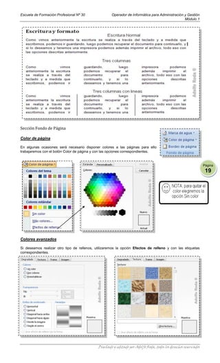Escuela de Formación Profesional Nº 30               Operador de Informática para Administración y Gestión
                                                                                                 Módulo 1




Sección Fondo de Página

Color de página

En algunas ocasiones será necesario disponer colores a las páginas para ello
trabajaremos con el botón Color de página y con las opciones correspondientes.


                                                                                                                 Página
                                                                                                                  19




Colores avanzados

Si deseamos realizar otro tipo de rellenos, utilizaremos la opción Efectos de relleno y con las etiquetas
correspondientes.




                                             Diseñado y editado por Adolfo Roda, todos los derechos reservados
 