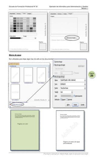 Escuela de Formación Profesional Nº 30                   Operador de Informática para Administración y Gestión
                                                                                                     Módulo 1




Marca de agua

Son utilizadas para dejar algún tipo de sello en los documentos.




                                                                                                                     Página
                                                                                                                      20




                                                 Diseñado y editado por Adolfo Roda, todos los derechos reservados
 