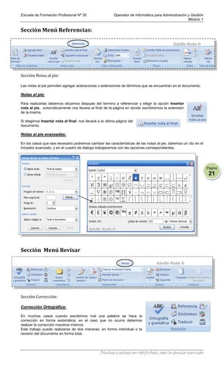 Escuela de Formación Profesional Nº 30                    Operador de Informática para Administración y Gestión
                                                                                                      Módulo 1


Sección Menú Referencias:




Sección Notas al pie:

Las notas al pie permiten agregar aclaraciones o extensiones de términos que se encuentran en el documento.

Notas al pie:

Para realizarlas debemos situarnos después del termino a referenciar y elegir la opción Insertar
nota al pie, automáticamente nos llevara al final de la página en donde escribiremos la extensión
de la misma.

Si elegimos Insertar nota al final, nos llevará a la última página del
documento.

Notas al pie avanzadas:

En los casos que sea necesario podremos cambiar las características de las notas al pie, daremos un clic en el
iniciador avanzado, y en el cuadro de dialogo trabajaremos con las opciones correspondientes.




                                                                                                                     Página
                                                                                                                      21




Sección Menú Revisar




Sección Corrección:

Corrección Ortográfica:

En muchos casos cuando escribimos mal una palabra se hace la
corrección en forma automática, en el caso que no ocurra debemos
realizar la corrección nosotros mismos.
Este trabajo puede realizarse de dos maneras, en forma individual o la
revisión del documento en forma total.




                                                 Diseñado y editado por Adolfo Roda, todos los derechos reservados
 