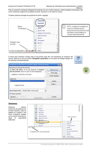 Escuela de Formación Profesional Nº 30                    Operador de Informática para Administración y Gestión
                                                                                                      Módulo 1
Para la corrección individual trabajaremos haciendo clic con el botón derecho, sobre la palabra mal escrita y del
menú contextual, elegiremos la palabra correcta, haciendo un clic sobre la misma.

También podemos escoger las opciones de omitir o agregar.




A veces será necesario corregir todo el documento para ello, nos situaremos al comienzo del
mismo, daremos un clic en el botón Ortografía y gramática, en el cuadro de dialogo trabajar con
las opciones correspondientes.




                                                                                                                     Página
                                                                                                                      22




Sinónimos:

Podemos            obtener
sinónimos de palabras con
el botón derecho, sobre la
palabra en cuestión y del
menú contextual, trabajar
con la opción sinónimos y
elegir   el    equivalente
adecuado.




                                                 Diseñado y editado por Adolfo Roda, todos los derechos reservados
 