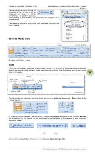 Escuela de Formación Profesional Nº 30                  Operador de Informática para Administración y Gestión
                                                                                                    Módulo 1
También podemos utilizar el botón de
sinónimos, al dar un clic en él, se
presentará un área, en donde
escribiremos, la palabra deseada,
presionaremos la tecla Enter y se aparecerán los sinónimos de la
palabra escrita

Para llevarla al documento haremos clic en la sugerencia y elegiremos la
opción Insertar.




Sección Menú Vista




Secciones de Vistas y zoom

Vistas

Como vimos al principio, las barras, de vistas del documento y la de zoom se encuentran en la parte inferior
derecha del área de trabajo del Word, desde ellas podemos darles las características de la forma y el tamaño Página
del área de trabajo.
                                                                                                                   23




También pueden ser trabajadas las vistas desde las secciones Vistas de documento y Zoom, eligiendo las
vistas en cuestión.




Si elegimos la opción Lectura…, nos llevará a su área de vista en donde trabajaremos con opciones de vista,
nos moveremos por las páginas con los señaladores correspondientes y para regresar al área de trabajo
elegiremos cerrar.




Una vez en el área de trabajo elegiremos de nuevo la vista diseño de impresión.




                                               Diseñado y editado por Adolfo Roda, todos los derechos reservados
 