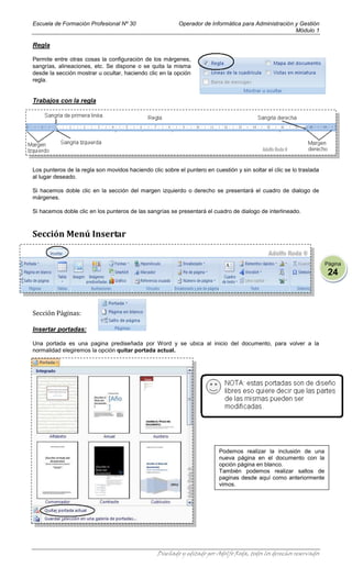 Escuela de Formación Profesional Nº 30                    Operador de Informática para Administración y Gestión
                                                                                                      Módulo 1

Regla

Permite entre otras cosas la configuración de los márgenes,
sangrías, alineaciones, etc. Se dispone o se quita la misma
desde la sección mostrar u ocultar, haciendo clic en la opción
regla.


Trabajos con la regla




Los punteros de la regla son movidos haciendo clic sobre el puntero en cuestión y sin soltar el clic se lo traslada
al lugar deseado.

Si hacemos doble clic en la sección del margen izquierdo o derecho se presentará el cuadro de dialogo de
márgenes.

Si hacemos doble clic en los punteros de las sangrías se presentará el cuadro de dialogo de interlineado.



Sección Menú Insertar


                                                                                                                      Página
                                                                                                                       24



Sección Páginas:

Insertar portadas:

Una portada es una pagina prediseñada por Word y se ubica al inicio del documento, para volver a la
normalidad elegiremos la opción quitar portada actual.




                                                                          Podemos realizar la inclusión de una
                                                                          nueva página en el documento con la
                                                                          opción página en blanco.
                                                                          También podemos realizar saltos de
                                                                          paginas desde aquí como anteriormente
                                                                          vimos.




                                                  Diseñado y editado por Adolfo Roda, todos los derechos reservados
 