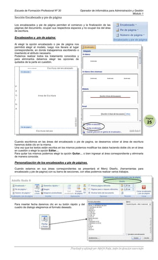 Escuela de Formación Profesional Nº 30                   Operador de Informática para Administración y Gestión
                                                                                                     Módulo 1
Sección Encabezado y pie de página

Los encabezados y pie de página permiten el comienzo y la finalización de las
páginas del documento, ocupan sus respectivos espacios y no ocupan los del área
de escritura.

Encabezados y pie de página:

Al elegir la opción encabezado o pie de página nos
permitirá elegir el modelo, luego nos llevara al lugar
correspondiente, en donde trabajaremos escribiendo o
insertando el atributo necesario.
Podemos realizar todos los tratamiento conocidos y
para eliminarlos debemos elegir las opciones de
quitados de la parte en cuestión.




                                                                                                                   Página
                                                                                                                    25



Cuando escribimos en las áreas del encabezado o pie de pagina, se deseamos volver al área de escritura
haremos doble clic en la misma.
Una vez que los textos están escritos en los mismos podemos modificar los datos haciendo doble clic en el área
en cuestión o elegir la opción Editar…
Para quitar los mismos podemos elegir la opción Quitar… o bien ingresar al área correspondiente y eliminarla
de manera conocida.

Personalización de los encabezados y pie de páginas.

Cuando estamos en sus áreas correspondientes se presentará el Menú Diseño, (herramientas para
encabezado y pie de pagina) con su barra de secciones, con ellas podemos realizar varios trabajos.




Para insertar fecha daremos clic en su botón rápido y del
cuadro de dialogo elegiremos el formato deseado.




                                               Diseñado y editado por Adolfo Roda, todos los derechos reservados
 