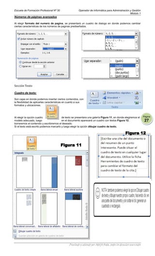Escuela de Formación Profesional Nº 30                  Operador de Informática para Administración y Gestión
                                                                                                    Módulo 1
Números de páginas avanzados

Al elegir formato del numero de pagina, se presentará un cuadro de dialogo en donde podemos cambiar
ciertas características de los números de paginas prediseñados.




Sección Texto

Cuadro de texto:

Son cajas en donde podemos insertar ciertos contenidos, con
la flexibilidad de aplicarles características en cuanto a sus
formatos y ubicaciones.



Al elegir la opción cuadro                de texto se presentara una galería Figura 11, en donde elegiremos el      Página
modelo adecuado, luego                    en el documento aparecerá un cuadro con textos Figura 12,                  27
borraremos el contenido y escribiremos el deseado.
Si el texto está escrito podemos marcarlo y luego elegir la opción dibujar cuadro de texto.




                                                Diseñado y editado por Adolfo Roda, todos los derechos reservados
 
