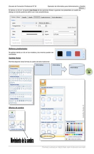 Escuela de Formación Profesional Nº 30                 Operador de Informática para Administración y Gestión
                                                                                                   Módulo 1
Si damos un clic en la opción mas líneas de las opciones Grosor o guiones nos presentara un cuadro de
dialogo en donde podemos definir aún más características.




Rellenos prediseñados

Se aplican dando un clic en los modelos y los mismos pueden ser
cambiados

Cambiar forma

Permite disponer otras formas al cuadro de texto tradicional.

                                        Informática             Informática
                                                                                           Informática
                                                                                                                     Página
                                                                                                                      29




Efectos de sombra




                                                 Diseñado y editado por Adolfo Roda, todos los derechos reservados
 