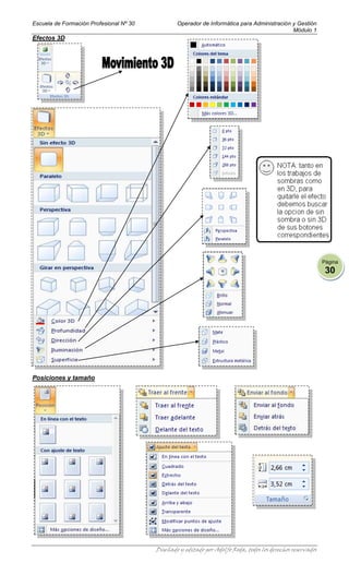 Escuela de Formación Profesional Nº 30           Operador de Informática para Administración y Gestión
                                                                                             Módulo 1
Efectos 3D




                                                                                                             Página
                                                                                                              30




Posiciones y tamaño




                                         Diseñado y editado por Adolfo Roda, todos los derechos reservados
 
