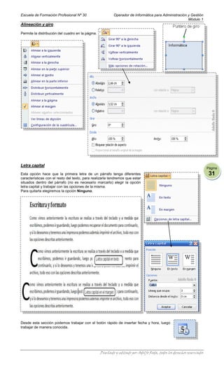 Escuela de Formación Profesional Nº 30                     Operador de Informática para Administración y Gestión
                                                                                                       Módulo 1
Alineación y giro

Permite la distribución del cuadro en la página.




Letra capital
                                                                                                                       Página
Esta opción hace que la primera letra de un párrafo tenga diferentes                                                    31
características con el resto del texto, para realizarla tendremos que estar
situados dentro del párrafo (no es necesario marcarlo) elegir la opción
letra capital y trabajar con las opciones de la misma.
Para quitarla elegiremos la opción Ninguno.




Desde esta sección podemos trabajar con el botón rápido de insertar fecha y hora, luego
trabajar de manera conocida.




                                                   Diseñado y editado por Adolfo Roda, todos los derechos reservados
 