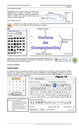 Escuela de Formación Profesional Nº 30                 Operador de Informática para Administración y Gestión
                                                                                                   Módulo 1
Para cambiar los estilos

Trabajaremos con la sección estilos de wordart y los
elegiremos de la galería de modelos de manera
conocida, también podemos utilizar los botones de
relleno y bordes como vimos anteriormente para
cuadros de textos. Pagina 28.

Para modificar la forma:

          Utilizaremos el botón cambiar forma de
          WordArt, y de la galería de formas elegiremos la deseada.




Debemos recordar que la posición dentro del párrafo la determinamos con el
                                                                                                                  Página
botón diseño y que los WordArt son trasladados, modificados y eliminados de
la mismo forma que un cuadro de textos                                                                             33
Sección Símbolos

Insertar símbolo

En algunas ocasiones necesitaremos insertar ciertos símbolos que no podrán ser obtenidos desde el teclado,
para ello nos situaremos en el lugar de la inserción, elegiremos la opción símbolo y daremos un clic en el
carácter en cuestión, si este no se encuentra en la lista, elegiremos la opción Mas símbolos y lo buscaremos
desde su cuadro de dialogo. Figura 15




                                              Diseñado y editado por Adolfo Roda, todos los derechos reservados
 