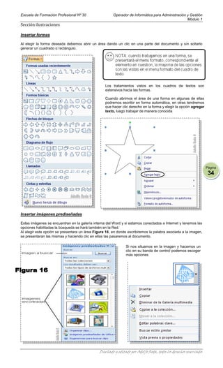 Escuela de Formación Profesional Nº 30                 Operador de Informática para Administración y Gestión
                                                                                                   Módulo 1
Sección ilustraciones

Insertar formas

Al elegir la forma deseada debemos abrir un área dando un clic en una parte del documento y sin soltarlo
generar un cuadrado o rectángulo.




                                                  Los tratamientos vistos en los cuadros de textos son
                                                  extensivos hacia las formas.

                                                  Cuando abrimos el área de una forma en algunas de ellas
                                                  podremos escribir en forma automática, en otras tendremos
                                                  que hacer clic derecho en la forma y elegir la opción agregar
                                                  texto, luego trabajar de manera conocida




                                                                                                                   Página
                                                                                                                    34




Insertar imágenes prediseñadas

Estas imágenes se encuentran en la galería interna del Word y si estamos conectados a Internet y tenemos las
opciones habilitadas la búsqueda se hará también en la Red.
Al elegir esta opción se presentara un área Figura 16, en donde escribiremos la palabra asociada a la imagen,
se presentaran las mismas y haciendo clic en ellas las pasaremos al documento.

                                                               Si nos situamos en la imagen y hacemos un
                                                               clic en su banda de control podemos escoger
                                                               más opciones




                                               Diseñado y editado por Adolfo Roda, todos los derechos reservados
 