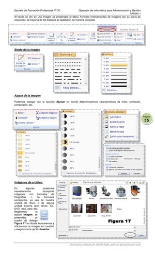 Escuela de Formación Profesional Nº 30                   Operador de Informática para Administración y Gestión
                                                                                                     Módulo 1
Al hacer un clic en una imagen se presentara el Menu Formato (Herramientas de imagen) con su barra de
secciones, la mayoría de los trabajos se realizaran de manera conocida.




Borde de la imagen




Ajuste de la imagen

Podemos trabajar con la sección Ajustar en donde determinaremos características de brillo, contraste,
compresión, etc.



                                                                                                                   Página
                                                                                                                    35




Imágenes de archivo:

En        algunas        ocasiones
necesitaremos            incorporar
imágenes     con     formatos    de
fotografías    o     de    formatos
semejantes, ya sea de nuestra
unidad de disco o de alguna
unidad externa (pen driver, Cd,
DVD, etc), para ello
elegiremos         la
opción imagen, se
presentara        un
cuadro de dialogo
Figura 17 en donde buscaremos y
ubicaremos la imagen en cuestión
y elegiremos la opción Insertar.




                                               Diseñado y editado por Adolfo Roda, todos los derechos reservados
 